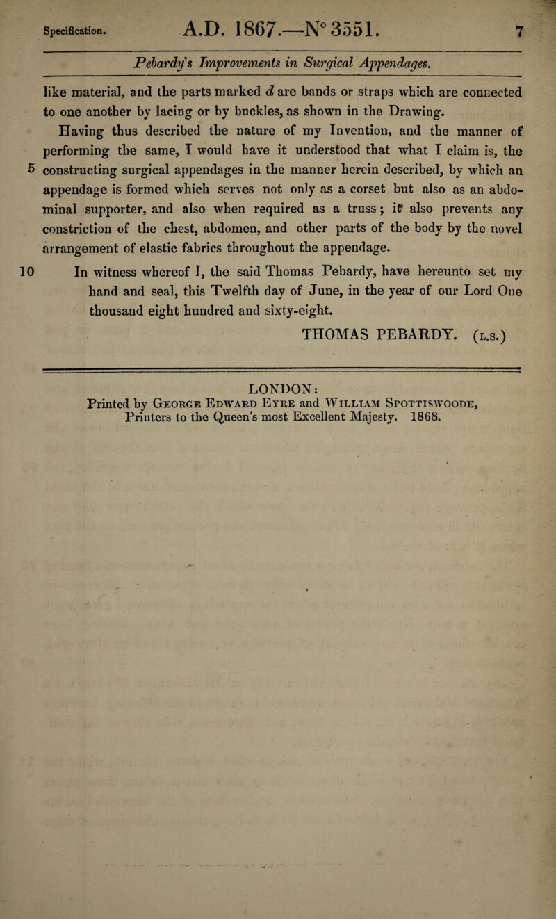 Pebardys Improvements in Surgical Appendages, like material, and tlie parts marked d are bands or straps which are connected to one another by lacing or by buckles, as shown in the Drawing. Having thus described the nature of my Invention, and the manner of performing the same, I would have it understood that what I claim is, the b constructing surgical appendages in the manner herein described, by which an appendage is formed which serves not only as a corset but also as an abdo¬ minal supporter, and also when required as a truss; if also prevents any constriction of the chest, abdomen, and other parts of the body by the novel arrangement of elastic fabrics throughout the appendage. 10 In witness whereof I, the said Thomas Pebardy, have hereunto set my hand and seal, this Twelfth day of June, in the year of our Lord One thousand eight hundred and sixty-eight. THOMAS PEBARDY. (l.s.) LONDON: Printed by George Edward Eyre and William Spottiswoode, Printers to the Queen^s most Excellent Majesty. 1868.