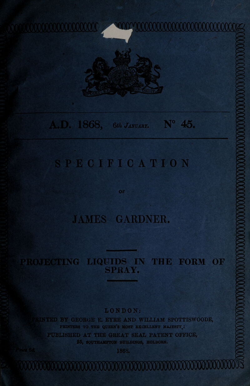 A.D. 1868, 6th January. N° 45. SPECIFICATION OF JAMES GARDNER. ICTING LIQUIDS IN THE FORM OF SPRAY. LONDON: [TED BY GEORUE E. EYRE AND WILLIAM SPOTTISWOODE, PRINTERS TO THE QUEEN’S MOST EXCELLENT MAJESTY^* PUBLISHED AT THE GREAT SEAL PATENT OFFICE, 25, SOUTHAMPTON BUILDINGS, HOLBORN. 1868.