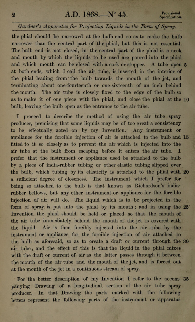 Provisional Specification. Gardner's Apparatus for Projecting Liquids in the Form of Spray. — — ~ ~ «___ . . .______________________ the phial should he narrowed at the bulb end so as to make the bulb narrower than the central part of the phial, but this is not essential. The bulb end is not closed, in the central part of the phial is a neck and mouth by which the liquids to be used are poured into the phial and which mouth can be closed with a cork or stopper. A tube open 5 at both ends, which I call the air tube, is inserted in the interior of the phial leading from the bulb towards the mouth of the jet, and terminating about one-fourteenth or one-sixteenth of an inch behind the mouth. The air tube is closely fixed to the edge of the bulb so as to make it of one piece with the phial, and close the phial at the 10 bulb, leaving the bulb open as the entrance to the air tube. I proceed to describe the method of using the air tube spray producer, premising that some liquids may be of too great a consistency to be effectually acted on by my Invention. Any instrument or appliance for the forcible injection of air is attached to the bulb and 15 fitted to it so closely as to prevent the air which is injected into the air tube at the bulb from escaping before it enters the air tube. I prefer that the instrument or appliance used be attached to the bulb by a piece of india-rubber tubing or other elastic tubing slipped over the bulb, which tubing by its elasticity is attached to the phial with 20 a sufficient degree of closeness. The instrument which I prefer for being so attached to the bulb is that known as Richardson’s india- rubber bellows, but any other instrument or appliance for the forcible injection of ah will do. The liquid which is to be projected in the form of spray is put into the phial by its mouth; and in using the 25 Invention the phial should be held or placed so that the mouth of the air tube immediately behind the mouth of the jet is covered with the liquid. Air is then forcibly injected into the air tube by the instrument or appliance for the forcible injection of air attached to the bulb as aforesaid, so as to create a draft or current through the 30 air tube; and the effect of this is that the liquid in the phial mixes with the draft or current of air as the latter passes through it between the mouth of the air tube and the mouth of the jet, and is forced out at the mouth of the jet in a continuous stream of spray. Eor the better description of my Invention I refer to the accom- 35 panying Drawing of a longitudinal section of the air tube spray producer. In that Drawing the parts marked with the following letters represent the following parts of the instrument or apparatus