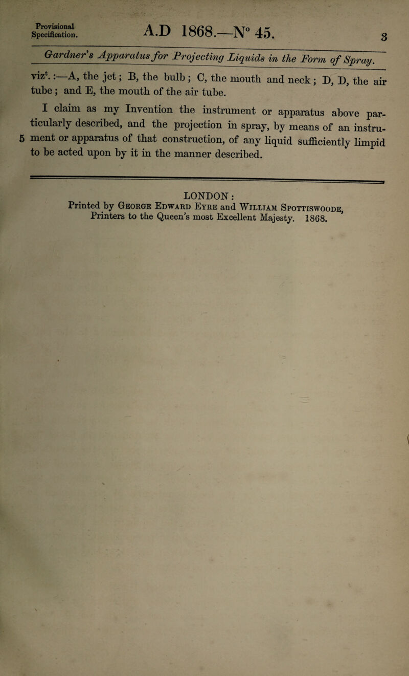 Specification. A.D 1868.—N° 45. 3 Gardners Apparatus for Projecting Liquids in the Form of Spray. the jet; B, the bulb ; C, the mouth and neck; D, D, the air tube; and E, the mouth of the air tube. I claim as my Invention the instrument or apparatus above par¬ ticularly described, and the projection in spray, by means of an instru- 5 ment or apparatus of that construction, of any liquid sufficiently limpid to be acted upon by it in the manner described. LONDON: Printed by George Edward Eyre and William Spottiswoode, Printers to the Queen’s most Excellent Majesty. 1868.