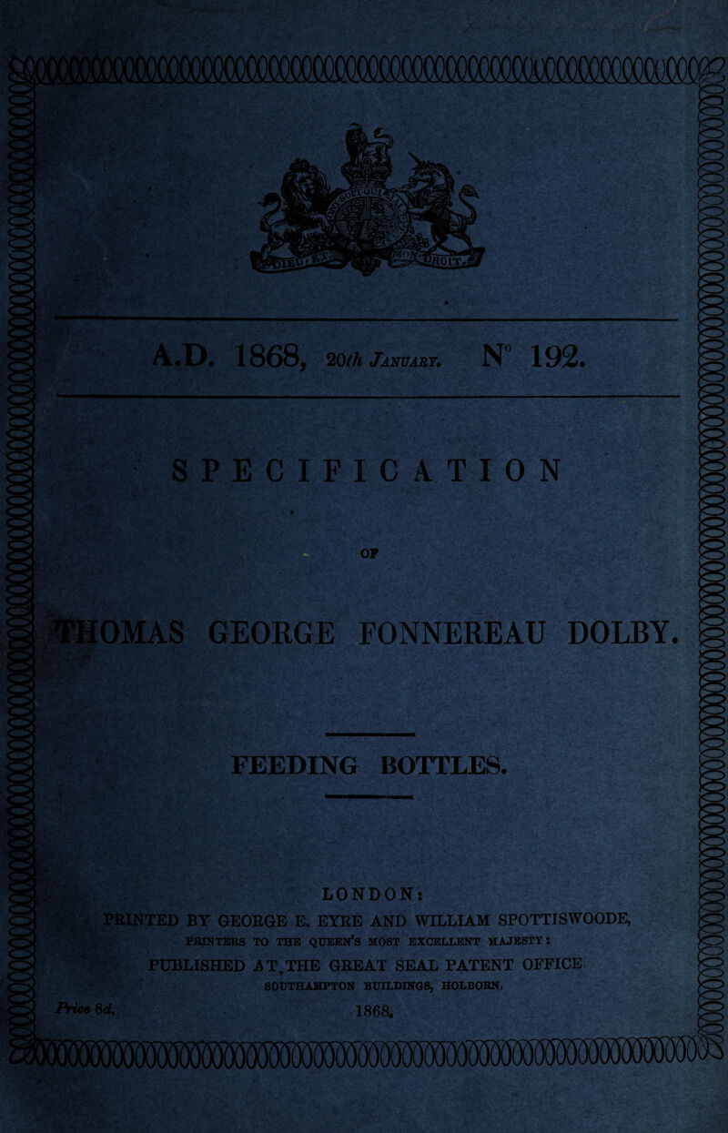 A.D. 1868, 20th January, N“ 192. tm . : SPECIFICATION V «-V DMAS GEORGE FONNEREAU DOLBY. ;sA» M . ' -V*: • - y' FEEDING BOTTLES. LONDON: - PRINTED BY GEORGE E. EYRE AND WILLIAM SPOTTISWOODE, PRINTERS TO THE QUEEN’S MOST EXCELLENT MAJESTY: PUBLISHED AT,THE GREAT SEAL PATENT OFFICE SOUTHAMPTON BUILDINGS, HOLBORN, Price Sd. 1868.