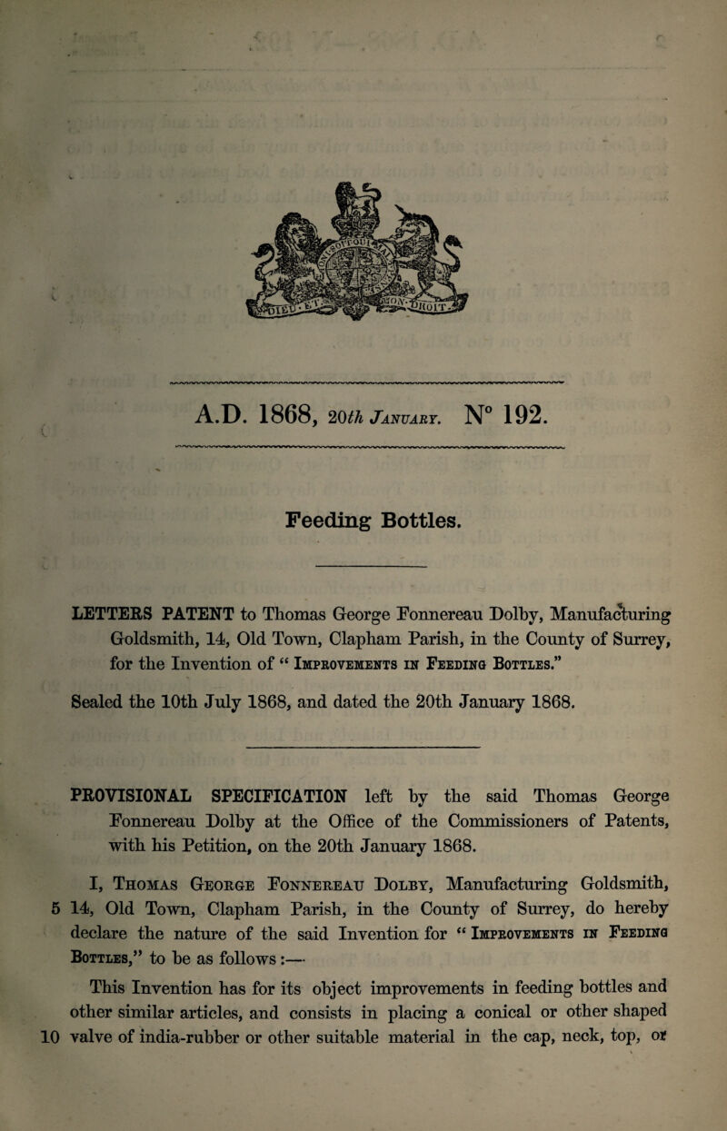 r A.D. 1868, 20th January. N° 192. V Feeding Bottles. LETTERS PATENT to Thomas George Ponnereau Dolby, Manufacturing Goldsmith, 14, Old Town, Clapham Parish, in the County of Surrey, for the Invention of “ Improvements in Feeding Bottles.” Sealed the 10th July 1868, and dated the 20th January 1868. PROVISIONAL SPECIFICATION left by the said Thomas George Ponnereau Dolby at the Office of the Commissioners of Patents, with his Petition, on the 20th January 1868. I, Thomas George Ponnereau Dolby, Manufacturing Goldsmith, 5 14, Old Town, Clapham Parish, in the County of Surrey, do hereby declare the nature of the said Invention for “ Improvements in Feeding Bottles,” to he as follows :— This Invention has for its object improvements in feeding bottles and other similar articles, and consists in placing a conical or other shaped 10 valve of india-rubber or other suitable material in the cap, neck, top, or