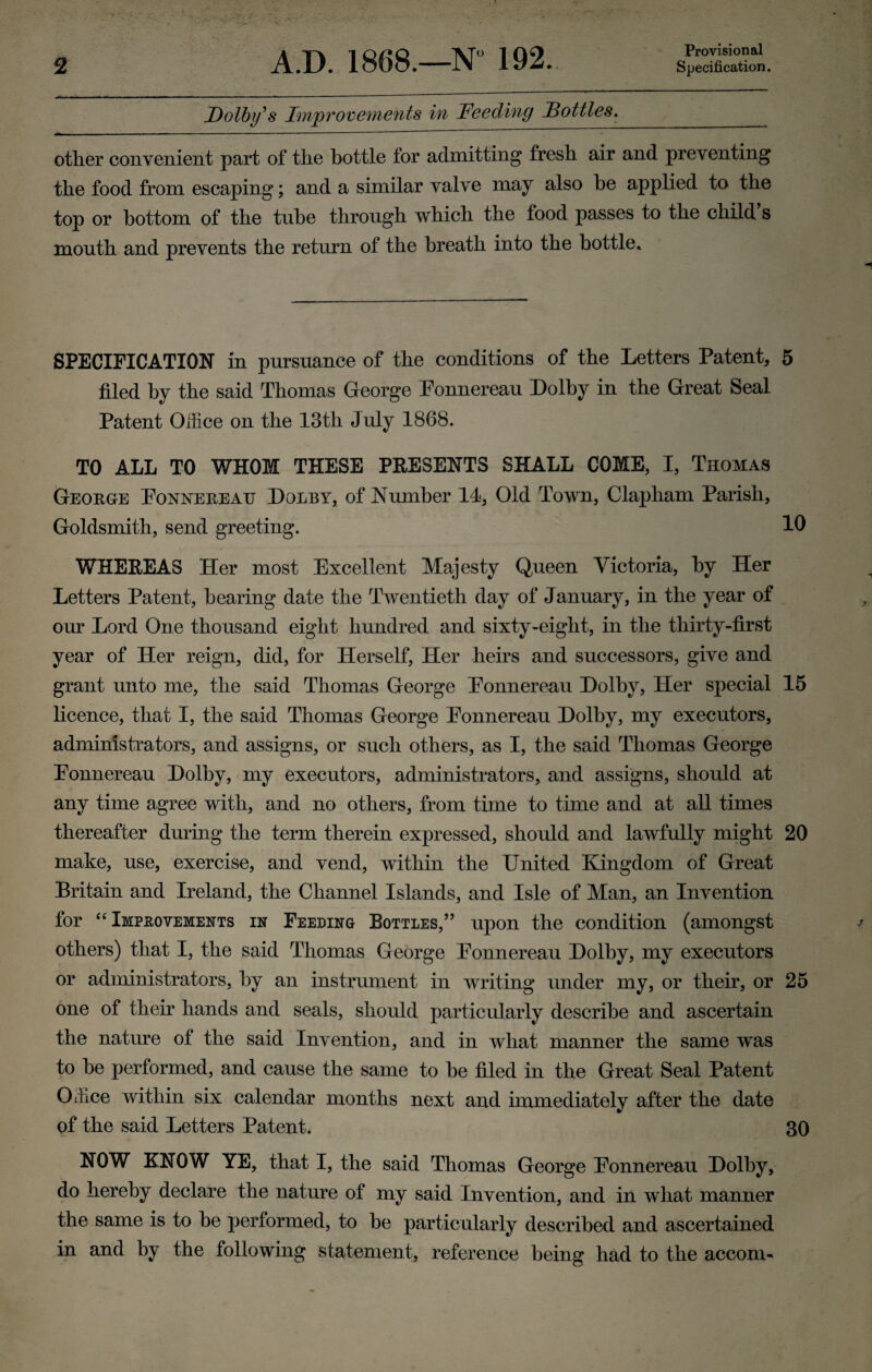 Provisional Dolby's Improvements in Feeding Dottles. other convenient part of the bottle for admitting fresh air and preventing the food from escaping; and a similar valve may also he applied to the top or bottom of the tube through which the food passes to the child s mouth and prevents the return of the breath into the bottle. SPECIFICATION in pursuance of the conditions of the Letters Patent, 5 filed by the said Thomas George Ponnereau Dolby in the Great Seal Patent Office on the 13th July 1868. TO ALL TO WHOM THESE PRESENTS SHALL COME, I, Thomas George Ponnereau Dolby, of Number 11, Old Town, Clapliam Parish, Goldsmith, send greeting. 10 WHEREAS Her most Excellent Majesty Queen Victoria, by Her Letters Patent, bearing date the Twentieth day of January, in the year of our Lord One thousand eight hundred and sixty-eight, in the thirty-first year of Her reign, did, for Herself, Her heirs and successors, give and grant unto me, the said Thomas George Ponnereau Dolby, Her special 15 licence, that I, the said Thomas George Ponnereau Dolby, my executors, administrators, and assigns, or such others, as I, the said Thomas George Ponnereau Dolby, my executors, administrators, and assigns, should at any time agree with, and no others, from time to time and at all times thereafter during the term therein expressed, should and lawfully might 20 make, use, exercise, and vend, within the United Kingdom of Great Britain and Ireland, the Channel Islands, and Isle of Man, an Invention for “ Improvements in Feeding Bottles,” upon the condition (amongst others) that I, the said Thomas George Ponnereau Dolby, my executors or administrators, by an instrument in writing under my, or their, or 25 one of their hands and seals, should particularly describe and ascertain the nature of the said Invention, and in what manner the same was to he performed, and cause the same to he filed in the Great Seal Patent Office within six calendar months next and immediately after the date of the said Letters Patent. 30 NOW KNOW YE, that I, the said Thomas George Ponnereau Dolby, do hereby declare the nature of my said Invention, and in what manner the same is to he performed, to he particularly described and ascertained in and by the following statement, reference being had to the accom-