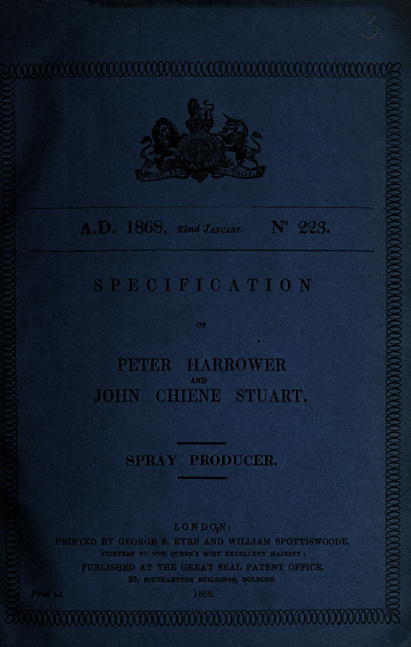 ^ V ^ ■ P«»TM?V f:. -♦<: ■' -V: ■ • : • '■ r' .f Ka.:-'-' t^y- . •' • r«.- '•'•^D^’*'-- •  ■ >• ‘i*' ■ ’ ' / ■ , . •.-*. ■ » 'V^* ' V f/l. ^ » A.D. 1868, 22nd January- N” 223. S PE CIFICATION OF r>^i •>. V ' ,'- •Vv' ' •'• ■• * • • ’ A . ;■». •■ PETER HARROWER AND JOHN CHIENE STUART. SPRAY PRODUCER. LONDO^N: PRINTED BY GEORGE E. EYRE AND WILLIAM SPOTTISWOODE, I PBIKTERS TO THE QUBEN’S MOST EXCELLENT MAJESTY ; PUBLISHED AT THE GREAT SEAL PATENT OFFICE, 25| SOUTHAMPTON BUILPIN6S, HOLBOBN. 1868. yv..