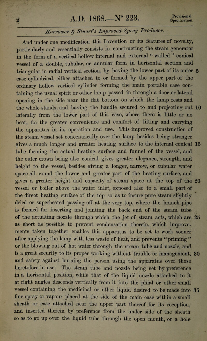 Sarrower Sf Stuarfs Improved Spray Froducer. And under one modification this Invention or its features of novelty, particularly and essentially consists in constructing the steam generator in the form of a vertical hollow internal and external ‘‘ walled ’’ conical vessel of a double, tubular, or annular form in horizontal section and triangular in radial vertical section, by having the lower part of its outer 5 case cylindrical, either attached to or formed by the upper part of the ordinary hollow vertical cylinder forming the main portable case con¬ taining the usual spirit or other lamp passed in through a door or lateral opening in the side near the flat bottom on which the lamp rests and the whole stands, and having the handle secm^ed to and projecting out 10 laterally from the lower part of this case, where there is little or no heat, for the greater convenience and comfort of lifting and carrying the apparatus in its operation and use. This improved construction of the steam vessel set concentrically over the lamp besides being stronger gives a much longer and greater heating surface to the internal conical 15 tube forming the actual heating surface and funnel of the vessel, and the outer crown being also conical gives greater elegance, strength, and height to the vessel, besides giving a longer, narrow, or tubular water space all round the lower and greater part of the heating surface, and gives a greater height and capacity of steam space at the top of the 20 vessel or boiler above the water inlet, exposed also to a small part of the direct heating surface of the top so as to insure pure steam slightly dried or superheated passing off at the very top, where the branch pipe is formed for inserting and jointing the hack end of the steam tube of the actuating nozzle through which the jet of steam acts, which are 25 as short as possible to prevent condensation therein, which improve¬ ments taken together enables this apparatus to he set to work sooner after applying the lamp with less waste of heat, and prevents ‘‘priming or the blowing out of hot water through the steam tube and nozzle, and is a great security to its proper working without trouble or management, 30 and safety against hmming the person using the apparatus over those heretofore in use. The steam tube and nozzle being set by preference in a horizontal position, while that of the liquid nozzle attached to it at right angles descends vertically from it into the phial or other small vessel containing the medicinal or other liquid desired to he made into 35 fine spray or vapour placed at the side of the main case within a small sheath or case attached near the upper part thereof for its reception, and inserted therein by preference from the under side of the sheath so as to go up over the liquid tube through the open mouth, or a hole
