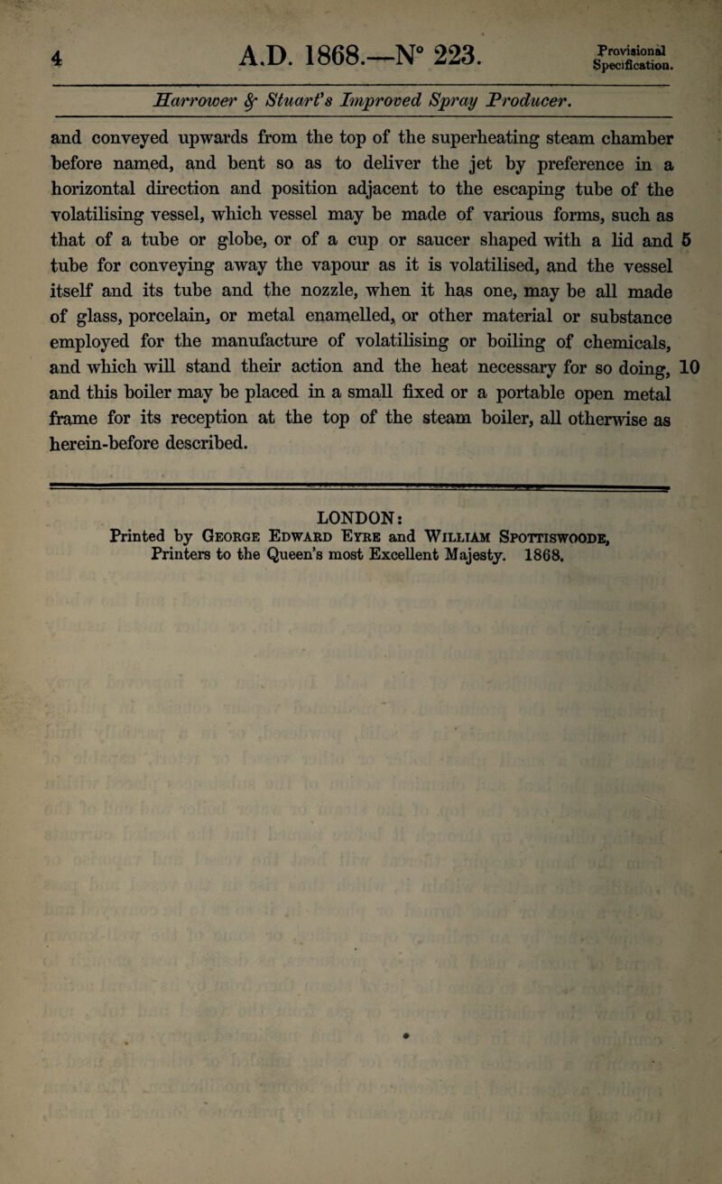 Specification. Harrower Sf Stuarfs Improved Spray J^roducer, and conveyed upwards from the top of the superheating steam chamber before named, and bent so as to deliver the jet by preference in a horizontal direction and position adjacent to the escaping tube of the volatilising vessel, which vessel may be made of various forms, such as that of a tube or globe, or of a cup or saucer shaped with a lid and 5 tube for conveying away the vapour as it is volatilised, and the vessel itself and its tube and the nozzle, when it has one, may be all made of glass, porcelain, or metal enamelled, or other material or substance employed for the manufacture of volatiKsing or boiling of chemicals, and which will stand their action and the heat necessary for so doing, 10 and this boiler may be placed in a small fixed or a portable open metal frame for its reception at the top of the steam boiler, all otherwise as herein-before described. LONDON; Printed by George Edward Eyre and William Spottiswoode, Printers to the Queen's most Excellent Majesty. 1868.