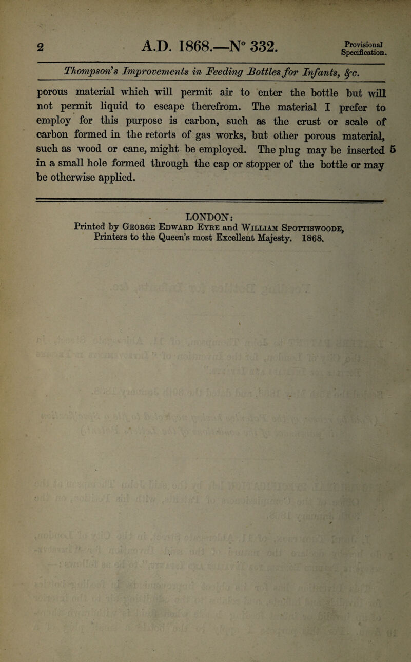 Provisional Specification. Thompson's Improvements in Feeding Bottles for Infants, fyc. porous material which will permit air to enter the bottle but will not permit liquid to escape therefrom. The material I prefer to employ for this purpose is carbon, such as the crust or scale of carbon formed in the retorts of gas works, but other porous material, such as wood or cane, might be employed. The plug may be inserted 5 in a small hole formed through the cap or stopper of the bottle or may be otherwise applied. LONDON: Printed by George Edward Eyre and William Spottiswoode, Printers to the Queen’s most Excellent Majesty. 1868.