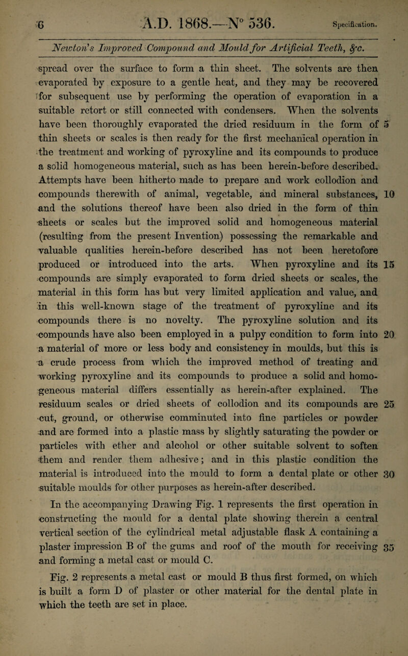 NewtorCs Improved Compound and Mould for Artificial Teeth^ ^c, spread over tlie surface to form a tliin sheet. The solvents are then evaporated by exposure to a gentle heat, and they may be recovered sfor subsequent use by performing the operation of evaporation in a suitable retort or still connected with condensers. When the solvents have been thoroughly evaporated the dried residuum in the form of 5 thin sheets or scales is then ready for the first mechanical operation in *the treatment and working of pyroxyline and its compounds to produce a solid homogeneous material, such as has been herein-before described. Attempts have been hitherto made to prepare and work collodion and compounds therewith of animal, vegetable, and mineral substances, 10 and the solutions thereof have been also dried in the form of thin ■sheets or scales but the improved solid and homogeneous material (resulting from the present Invention) possessing the remarkable and valuable qualities herein-before described has not been heretofore produced or introduced into the arts. When pyroxyline and its 15 compounds are simply evaporated to form dried sheets or scales, the material in this form has but very limited application and value, and in this well-known stage of the treatment of pyroxyline and its compounds there is no novelty. The pyroxyline solution and its compounds have also been employed in a pulpy condition to form into 20 a material of more or less body and consistency in moulds, but this is a crude process from which the improved method of treating and working pyroxyline and its compounds to produce a solid and homo¬ geneous material differs essentially as herein-after explained. The residuum scales or dried sheets of collodion and its compounds are 25 ■cut, ground, or otherwise comminuted into fine particles or powder and are formed into a plastic mass by slightly saturating the powder or particles with ether and alcohol or other suitable solvent to soften them and render them adhesive; and in this plastic condition the material is introduced into the mould to form a dental plate or other 30 suitable moulds for other purposes as herein-after described. In the accompanying Drawing Pig. 1 represents the first operation in constructing the mould for a dental plate showing therein a central vertical section of the cylindrical metal adjustable flask A containing a plaster impression B of the gums and roof of the mouth for receiving 35 and forming a metal cast or mould C. Pig. 2 represents a metal cast or mould B thus first formed, on which is built a form D of plaster or other material for the dental plate in which the teeth are set in place.