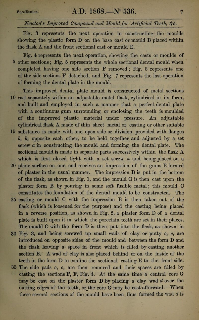 Newton^ s Improved Compound and Mould for Artificial Teeth, 8fC. Fig. 3 represents the next operation in constructing the moulds showing the plastic form D on the base cast or mould B placed witliin the flask A and the front sectional cast or mould E. Fig. 4 represents the next operation, showing the casts or moulds of 5 other sections; Fig. 5 represents the whole sectional dental mould when completed having one side section F removed; Fig. 6 represents one of the side sections F detached, and Fig. 7 represents the last operation of forming the dental plate in the mould. This improved dental plate mould is constructed of metal sections 10 cast separately within an adjustable metal flask, cylindrical in its form, and built and employed in such a manner that a perfect dental plate with a continuous gum surrounding or enclosing the teeth is moulded of the improved plastic material under pressm^e. An adjustable cylindrical flask A made of thin sheet metal or casting or other suitable 15 substance is made with one open side or division provided with flanges b, b, opposite each other, to be held together and adjusted by a set screw a in constructing the mould and forming the dental plate. The sectional mould is made in separate parts successively within the flask A which is first closed tight with a set screw a and being placed on a 20 plane surface on one end receives an impression of the gums B formed of plaster in the usual manner. The impression B is put in the bottom of the flask, as shown in Fig. 1, and the mould G is then cast upon the plaster form B by pouring in some soft fusible metal; this mould G constitutes the foundation of the dental mould to be constructed. The 25 casting or mould C with the impression B is then taken out of the flask (which is loosened for the pm?pose) and the casting being placed in a reverse position, as shown in Fig. 2, a plaster form D of a dental plate is built upon it in which the porcelain teeth are set in their places. The mould C with the form D is then put into the flask, as shown in 30 Fig. 3, and being screwed up small wads of clay or putty c, c, are introduced on opposite sides of the mould and between the form D and the flask leaving a space in front which is filled by casting another section E. A wad of clay is also placed behind or on the inside of the teeth in the form D to confine the sectional casting E to the front side, 35 The side pads c, c, are then removed and their spaces are filled- by casting the sections F, F, Fig. 4. At the same time a central core G may be cast on the plaster form D by placing a clay wad d over the cutting edges of the teeth, or^the core G may be cast afterward. When these several sections of the mould have been thus formed the wad d is