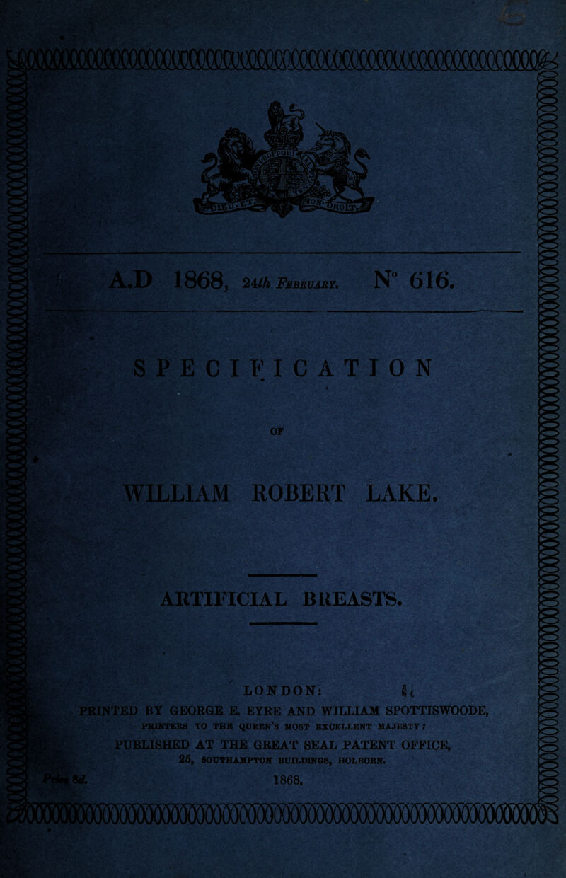 A.D 1868, 24/A February, N” 616. -V • SPECIFICATION OF LLIAM ROBERT LAKE. :;'V [%' z: 4- '■ - ■X •• -. f 1 i'.V.A' . <1 ARTIFICIAL BREASTS. mi?. LONDON: It PRINTED BY GEORGE E. EYRE AND WILLIAM SPOTTISWOODE PRINTERS TO THE QUEEN’S MOST EXCELLENT MAJESTY.* PUBLISHED AT THE GREAT SEAL PATENT OFFICE, 25, SOUTHAMPTON BUILDINGS, HOLBORN. * 8 d. 1868.