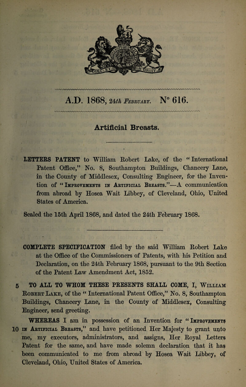 Artificial Breasts, LETTERS PATENT to William Robert Lake, of the “ International Patent Office,’5 * * * * 10 No. 8, Southampton Buildings, Chancery Lane, in the County of Middlesex, Consulting Engineer, for the Inven¬ tion of “ Improvements in Artificial Breasts.”—A communication from abroad by Hosea Wait Libbey, of Cleveland, Ohio, United States of America. Sealed the 15th April 1868, and dated the 24th February 1868. COMPLETE SPECIFICATION filed by the said William Robert Lake at the Office of the Commissioners of Patents, with his Petition and Declaration, on the 24th February 1868, pursuant to the 9th Section of the Patent Law Amendment Act, 1852. 5 TO ALL TO WHOM THESE PRESENTS SHALL COME, I, William Robert Lake, of the “ International Patent Office,” No. 8, Southampton Buildings, Chancery Lane, in the County of Middlesex, Consulting Engineer, send greeting. WHEREAS I am in possession of an Invention for “ Improvements 10 in Artificial Breasts,” and have petitioned Her Majesty to grant unto me, my executors, administrators, and assigns, Her Royal Letters Patent for the same, and have made solemn declaration that it has been communicated to me from abroad by Hosea Wait Libbey, of Cleveland, Ohio, United States of America.