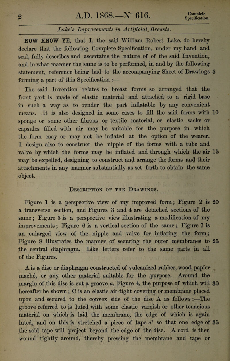 Specification. Lake's Improvements in Artificial Lreasts. ROW KNOW YE, that I, the said William Robert Lake, do hereby declare that the following Complete Specification, under my hand and seal, fully describes and ascertains the nature of of the said Invention, and in what manner the same is to he performed, in and by the following statement, reference being had to the accompanying Sheet of Drawings 5 forming a part of this Specification :— The said Invention relates to breast forms so arranged that the front part is made of elastic material and attached to a rigid base in such a way as to render the part inflatable by any convenient means. It is also designed in some cases to fill the said forms with 10 sponge or some other fibrous or textile material, or elastic sacks or capsules filled with air may be suitable for the purpose in which the form may or may not be inflated at the option of the wearer. I design also to construct the nipple of the forms with a tube and valve by which the forms may be inflated and through which the air 15 may be expelled, designing to construct and arrange the forms and their attachments in any manner substantially as set forth to obtain the same object. Description of the Drawings. Figure 1 is a perspective view of my improved form; Figure 2 is 20 a transverse section, and Figures 3 and 4 are detached sections of the same; Figure 5 is a perspective view illustrating a modification of my improvements ; Figure 6 is a vertical section of the same j Figure 7 is an enlarged view of the nipple and valve for inflating the form; Figure 8 illustrates the manner of securing the outer membranes to 25 the central diaphragm. Like letters refer to the same parts in all of the Figures. A is a disc or diaphragm constructed of vulcanized rubber, wood, papier . mache, or any other material suitable for the purpose. Around the margin of this disc is cut a groove a, Figure 4, the purpose of which will 30 hereafter be shown; C is an elastic air-tight covering or membrane placed upon and secured to the convex side of the disc A as follows :—The groove referred to is luted with some elastic varnish or other tenacious material on which is laid the membrane, the edge of which is again luted, and on this is stretched a piece of tape a1 so that one edge of 35 the said tape will project beyond the edge of the disc. A cord is then wound tightly around, thereby pressing the membrane and tape or
