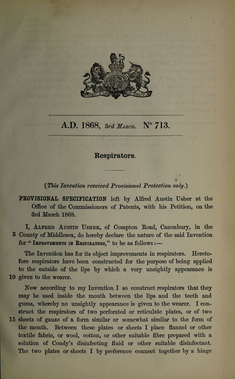 A.D. 1868, 3rd March. N° 713. Respirators, (This Invention received Provisional Protection only.) PROVISIONAL SPECIFICATION left by Alfred Austin Usher at the Office of the Commissioners of Patents, with his Petition, on the 3rd March 1868. I, Alfred Austin Usher, of Compton Road, Canonbury, in the 5 County of Middlesex, do hereby declare the nature of the said Invention for “ Improvements in Respirators,” to be as follows:— 9 The Invention has for its object improvements in respirators. Hereto¬ fore respirators have been constructed for the purpose of being applied to the outside of the lips by which a very unsightly appearance is 10 given to the wearer. Now according to my Invention I so construct respirators that they may be used inside the mouth between the lips and the teeth and gums, whereby no unsightly appearance is given to the wearer. I con¬ struct the respirators of two perforated or reticulate plates, or of two 15 sheets of gauze of a form similar or somewhat similar to the form of the mouth. Between these plates or sheets I place flannel or other textile fabric, or wool, cotton, or other suitable fibre prepared with a solution of Condy’s disinfecting fluid or other suitable disinfectant. The two plates or sheets I by preference connect together by a hinge