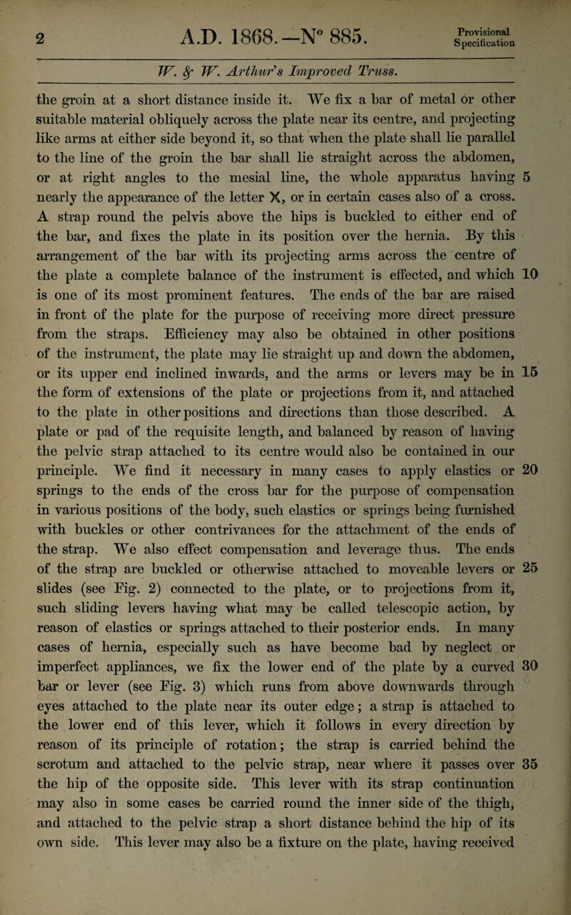 Provisional Specification TV. 8f TV. Arthur's Improved Truss. the groin at a short distance inside it. We fix a bar of metal or other suitable material obliquely across the plate near its centre, and projecting like arms at either side beyond it, so that when the plate shall lie parallel to the line of the groin the bar shall lie straight across the abdomen, or at right angles to the mesial line, the whole apparatus having 5 nearly the appearance of the letter X, or in certain cases also of a cross. A strap round the pelvis above the hips is buckled to either end of the bar, and fixes the plate in its position over the hernia. By this arrangement of the bar with its projecting arms across the centre of the plate a complete balance of the instrument is effected, and which 10 is one of its most prominent features. The ends of the bar are raised in front of the plate for the purpose of receiving more direct pressure from the straps. Efficiency may also be obtained in other positions of the instrument, the plate may lie straight up and down the abdomen, or its upper end inclined inwards, and the arms or levers may be in 15 the form of extensions of the plate or projections from it, and attached to the plate in other positions and directions than those described. A plate or pad of the requisite length, and balanced by reason of having the pelvic strap attached to its centre would also be contained in our principle. We find it necessary in many cases to apply elastics or 20 springs to the ends of the cross bar for the purpose of compensation in various positions of the body, such elastics or springs being furnished with buckles or other contrivances for the attachment of the ends of the strap. We also effect compensation and leverage thus. The ends of the strap are buckled or otherwise attached to moveable levers or 25 slides (see Eig. 2) connected to the plate, or to projections from it, such sliding levers having what may be called telescopic action, by reason of elastics or springs attached to their posterior ends. In many cases of hernia, especially such as have become bad by neglect or imperfect appliances, we fix the lower end of the plate by a curved 30 bar or lever (see Eig. 3) which runs from above downwards through eyes attached to the plate near its outer edge; a strap is attached to the lower end of this lever, which it follows in every direction by reason of its principle of rotation; the strap is carried behind the scrotum and attached to the pelvic strap, near where it passes over 35 the hip of the opposite side. This lever with its strap continuation may also in some cases be carried round the inner side of the thigh, and attached to the pelvic strap a short distance behind the hip of its own side. This lever may also be a fixture on the plate, having received