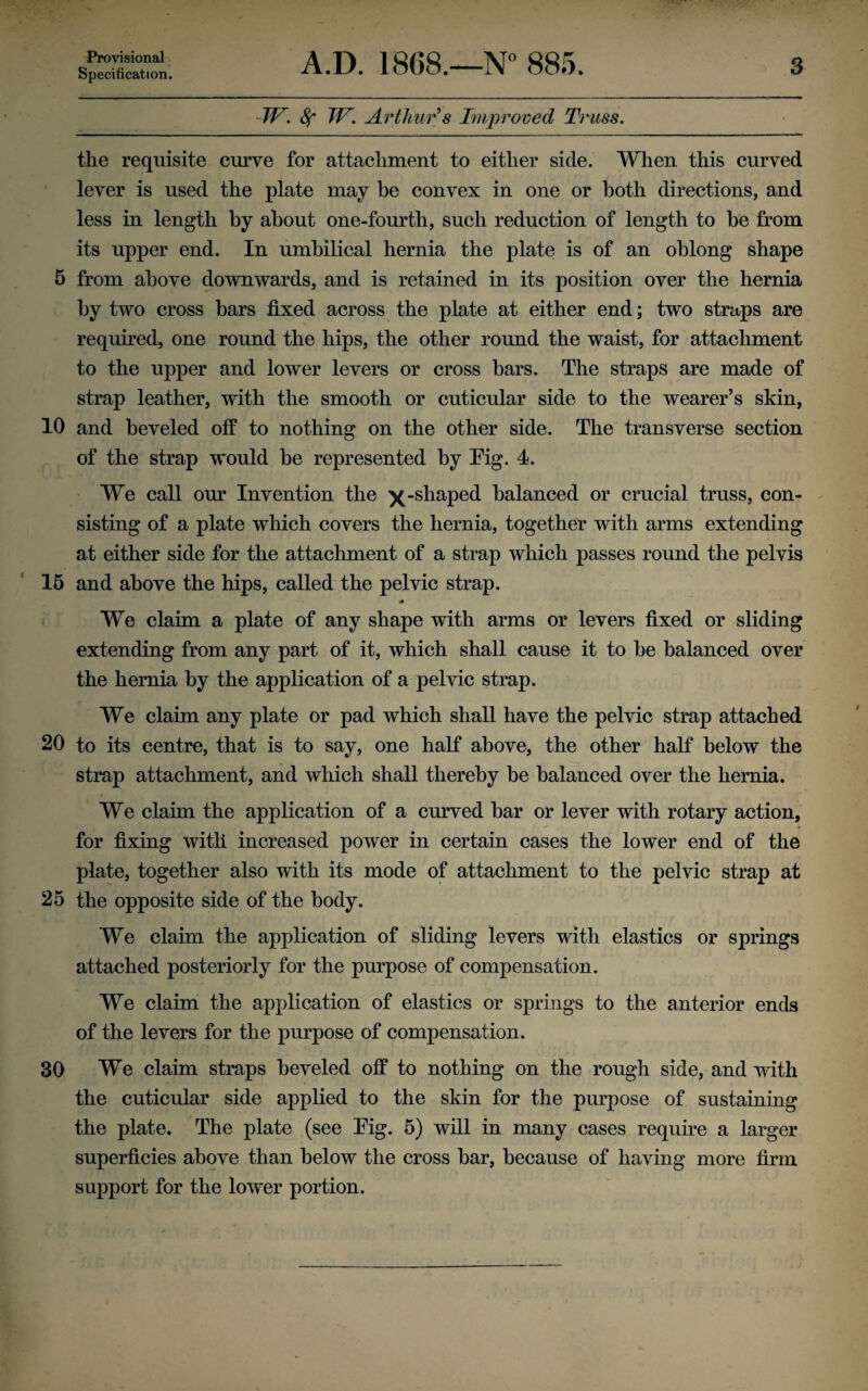 Provisional Specification. A.D. 1868.—N° 885. 3 TV. 8f TV. Arthur’s Improved Trass. the requisite curve for attachment to either side. When this curved lever is used the plate may he convex in one or both directions, and less in length by about one-fourth, such reduction of length to be from its upper end. In umbilical hernia the plate is of an oblong shape 5 from above downwards, and is retained in its position over the hernia by two cross bars fixed across the plate at either end; two straps are required, one round the hips, the other round the waist, for attachment to the upper and lower levers or cross bars. The straps are made of strap leather, with the smooth or cuticular side to the wearer’s skin, 10 and beveled off to nothing on the other side. The transverse section of the strap would be represented by Fig. 4. We call our Invention the )(-shaped balanced or crucial truss, con¬ sisting of a plate which covers the hernia, together with arms extending at either side for the attachment of a strap which passes round the pelvis 15 and above the hips, called the pelvic strap. # We claim a plate of any shape with arms or levers fixed or sliding extending from any part of it, which shall cause it to be balanced over the hernia by the application of a pelvic strap. We claim any plate or pad which shall have the pelvic strap attached 20 to its centre, that is to say, one half above, the other half below the strap attachment, and which shall thereby be balanced over the hernia. We claim the application of a curved bar or lever with rotary action, for fixing with increased power in certain cases the lower end of the plate, together also with its mode of attachment to the pelvic strap at 25 the opposite side of the body. We claim the application of sliding levers with elastics or springs attached posteriorly for the purpose of compensation. We claim the application of elastics or springs to the anterior ends of the levers for the purpose of compensation. 30 We claim straps beveled off to nothing on the rough side, and with the cuticular side applied to the skin for the purpose of sustaining the plate. The plate (see Fig. 5) will in many cases require a larger superficies above than below the cross bar, because of having more firm support for the lower portion.