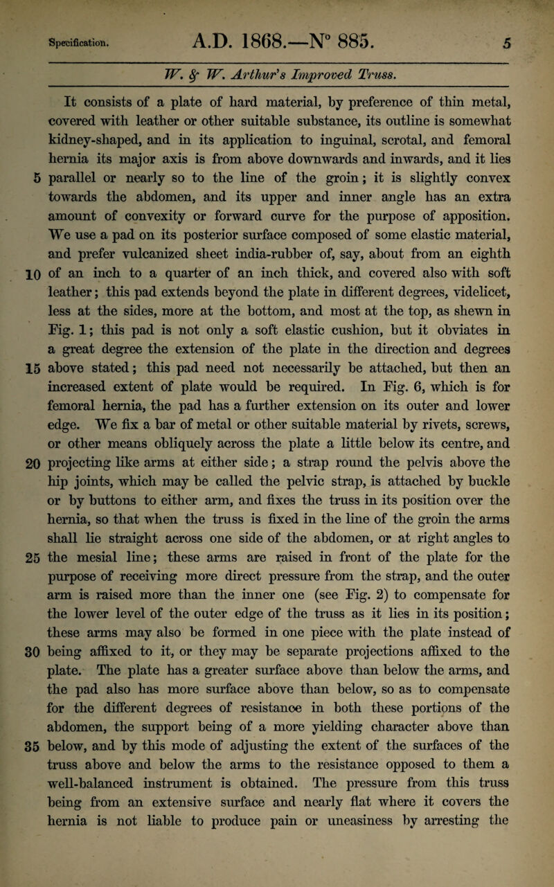 W. 8f W. Arthur's Improved Truss. It consists of a plate of hard material, by preference of thin metal, covered with leather or other suitable substance, its outline is somewhat kidney-shaped, and in its application to inguinal, scrotal, and femoral hernia its major axis is from above downwards and inwards, and it lies 5 parallel or nearly so to the line of the groin; it is slightly convex towards the abdomen, and its upper and inner angle has an extra amount of convexity or forward curve for the purpose of apposition. We use a pad on its posterior surface composed of some elastic material, and prefer vulcanized sheet india-rubber of, say, about from an eighth 10 of an inch to a quarter of an inch thick, and covered also with soft leather; this pad extends beyond the plate in different degrees, videlicet, less at the sides, more at the bottom, and most at the top, as shewn in Fig. 1; this pad is not only a soft elastic cushion, hut it obviates in a great degree the extension of the plate in the direction and degrees 15 above stated; this pad need not necessarily be attached, hut then an increased extent of plate would he required. In Fig. 6, which is for femoral hernia, the pad has a further extension on its outer and lower edge. We fix a bar of metal or other suitable material by rivets, screws, or other means obliquely across the plate a little below its centre, and 20 projecting like arms at either side; a strap round the pelvis above the hip joints, which may be called the pelvic strap, is attached by buckle or by buttons to either arm, and fixes the truss in its position over the hernia, so that when the truss is fixed in the line of the groin the arms shall lie straight across one side of the abdomen, or at right angles to 25 the mesial line; these arms are raised in front of the plate for the purpose of receiving more direct pressure from the strap, and the outer arm is raised more than the inner one (see Fig. 2) to compensate for the lower level of the outer edge of the truss as it lies in its position; these arms may also be formed in one piece with the plate instead of 30 being affixed to it, or they may be separate projections affixed to the plate. The plate has a greater surface above than below the arms, and the pad also has more surface above than below, so as to compensate for the different degrees of resistance in both these portions of the abdomen, the support being of a more yielding character above than 35 below, and by this mode of adjusting the extent of the surfaces of the truss above and below the arms to the resistance opposed to them a well-balanced instrument is obtained. The pressure from this truss being from an extensive surface and nearly flat where it covers the hernia is not liable to produce pain or uneasiness by arresting the