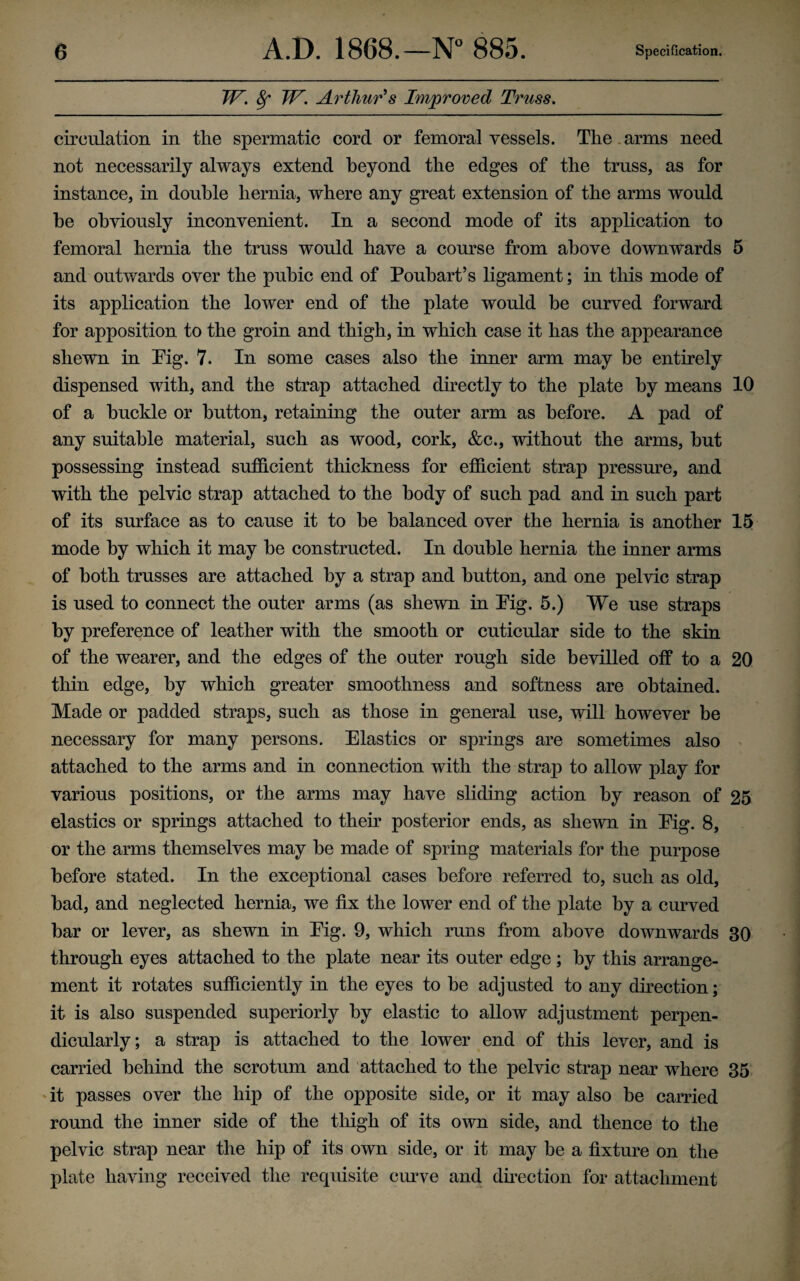 TP. 8f TP. Arthur's Improved Truss. circulation in the spermatic cord or femoral vessels. The arms need not necessarily always extend beyond the edges of the truss, as for instance, in double hernia, where any great extension of the arms would be obviously inconvenient. In a second mode of its application to femoral hernia the truss would have a course from above downwards 5 and outwards over the pubic end of Poubart’s ligament; in this mode of its application the lower end of the plate would be curved forward for apposition to the groin and thigh, in which case it has the appearance shewn in Pig. 7. In some cases also the inner arm may be entirely dispensed with, and the strap attached directly to the plate by means 10 of a buckle or button, retaining the outer arm as before. A pad of any suitable material, such as wood, cork, &c., without the arms, but possessing instead sufficient thickness for efficient strap pressure, and with the pelvic strap attached to the body of such pad and in such part of its surface as to cause it to be balanced over the hernia is another 15 mode by which it may be constructed. In double hernia the inner arms of both trusses are attached by a strap and button, and one pelvic strap is used to connect the outer arms (as shewn in Pig. 5.) We use straps by preference of leather with the smooth or cuticular side to the skin of the wearer, and the edges of the outer rough side bevilled otf to a 20 thin edge, by which greater smoothness and softness are obtained. Made or padded straps, such as those in general use, will however be necessary for many persons. Elastics or springs are sometimes also attached to the arms and in connection with the strap to allow play for various positions, or the arms may have sliding action by reason of 25 elastics or springs attached to their posterior ends, as shewn in Pig. 8, or the arms themselves may be made of spring materials for the purpose before stated. In the exceptional cases before referred to, such as old, bad, and neglected hernia, we fix the lower end of the plate by a curved bar or lever, as shewn in Pig. 9, which runs from above downwards 30 through eyes attached to the plate near its outer edge ; by this arrange¬ ment it rotates sufficiently in the eyes to be adjusted to any direction; it is also suspended superiorly by elastic to allow adjustment perpen¬ dicularly; a strap is attached to the lower end of this lever, and is carried behind the scrotum and attached to the pelvic strap near where 35 it passes over the hip of the opposite side, or it may also be carried round the inner side of the thigh of its own side, and thence to the pelvic strap near the hip of its own side, or it may be a fixture on the plate having received the requisite curve and direction for attachment