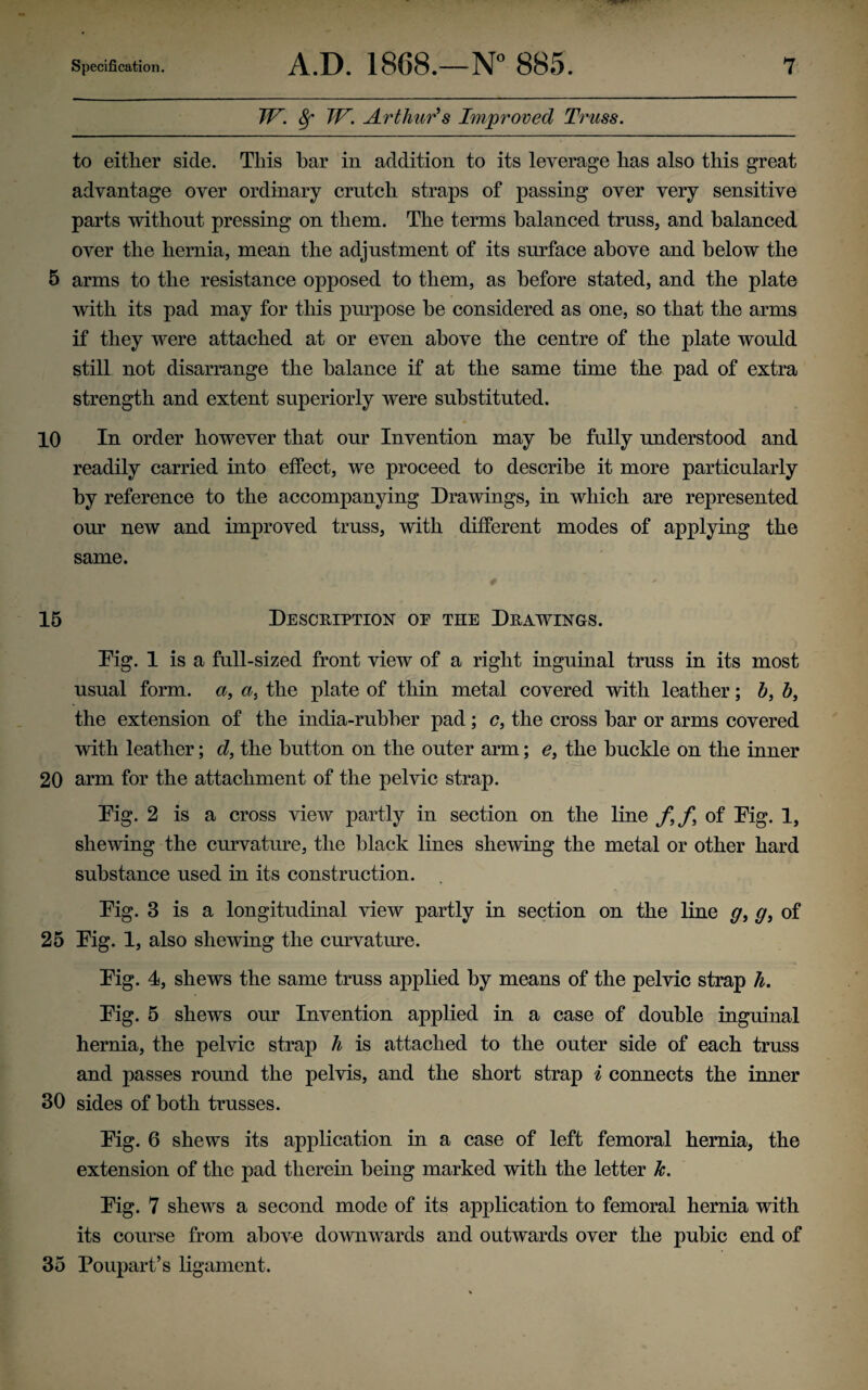 JF. 8f TV. Arthur's Improved Truss. to either side. This bar in addition to its leverage has also this great advantage over ordinary crutch straps of passing over very sensitive parts without pressing on them. The terms balanced truss, and balanced over the hernia, mean the adjustment of its surface above and below the 5 arms to the resistance opposed to them, as before stated, and the plate with its pad may for this purpose he considered as one, so that the arms if they were attached at or even above the centre of the plate would still not disarrange the balance if at the same time the pad of extra strength and extent superiorly were substituted. 10 In order however that our Invention may he fully understood and readily carried into effect, we proceed to describe it more particularly by reference to the accompanying Drawings, in which are represented our new and improved truss, with different modes of applying the same. 15 Description op the Drawings. Pig. 1 is a full-sized front view of a right inguinal truss in its most usual form, a, a} the plate of thin metal covered with leather; h, b, the extension of the india-rubber pad; c, the cross bar or arms covered with leather; d, the button on the outer arm; e, the buckle on the inner 20 arm for the attachment of the pelvic strap. Pig. 2 is a cross view partly in section on the line f9ft of Pig. 1, shewing the curvature, the black lines shewing the metal or other hard substance used in its construction. Pig. 3 is a longitudinal view partly in section on the line g, g, of 25 Pig. 1, also shewing the curvature. Pig. 4, shews the same truss applied by means of the pelvic strap h. Pig. 5 shews our Invention applied in a case of double inguinal hernia, the pelvic strap h is attached to the outer side of each truss and passes round the pelvis, and the short strap i connects the inner 30 sides of both trusses. Pig. 6 shews its application in a case of left femoral hernia, the extension of the pad therein being marked with the letter k. Pig. 7 shews a second mode of its application to femoral hernia with its course from above downwards and outwards over the pubic end of 35 Poupart’s ligament.