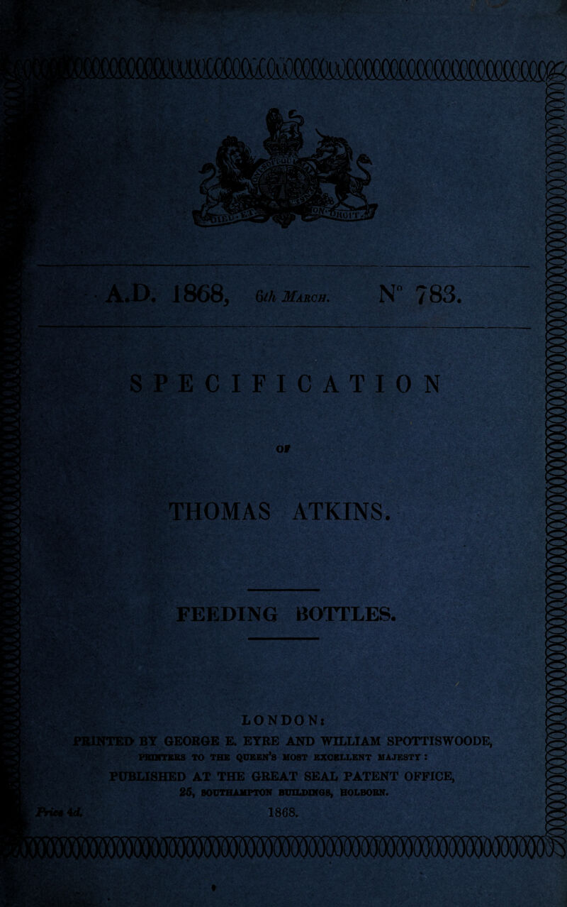 r-f ,v & • V. . 1868, 6th March. N 783. SPECIFICATION OF THOMAS ATKINS. FEEDING BOTTLES. tef-o- = • * >' V * LONDON: PRINTED BY GEORGE E. EYRE AND WILLIAM SPOTTISWOODE, PBINTEBS TO THE QUEEN’S HOST EXCELLENT MAJESTY : PUBLISHED AT THE GREAT SEAL PATENT OFFICE, 25, SOUTHAMPTON BUILDINGS, HOLBOEN. Price 4d. 1868.