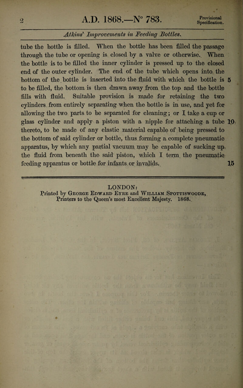 A.D. 1868.—N° 783. Provisional Specification. 2 Atkins9 Improvements in Feeding Bottles. tube the bottle is filled. When the bottle has been filled the passage through the tube or opening is closed by a valve or otherwise.. When the bottle is to be filled the inner cylinder is pressed up to the closed end of the outer cylinder. The end of the tube which opens into the bottom of the bottle is inserted into the fluid with which the bottle is 5 to be filled, the bottom is then drawn away from the top and the bottle fills with fluid. Suitable provision is made for retaining the two cylinders from entirely separating when the bottle is in use, and yet for allowing the two parts to be separated for cleaning; or I take a cup or glass cylinder and apply a piston with a nipple for attaching a tube Hh thereto, to be made of any elastic material capable of being pressed to the bottom of said cylinder or bottle, thus forming a complete pneumatic apparatus, by which any partial vacuum may be capable of sucking up, the fluid from beneath the said piston, which I term the pneumatic feeding apparatus or bottle for infants or invalids* 15 LONDON: Printed by George Edward Eyre and William Spottiswoode, Printers to the Queen’s most Excellent Majesty. 1868,