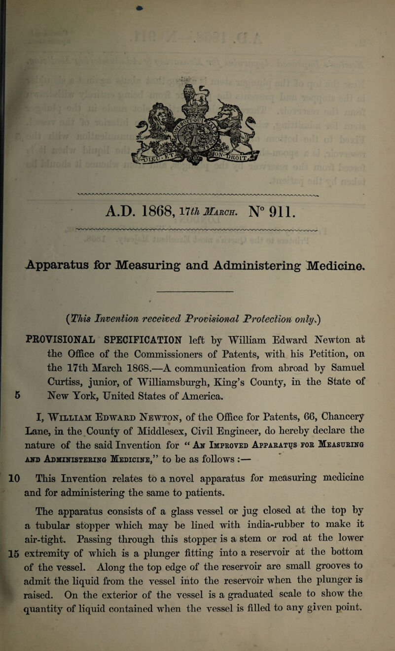 A.D. 1868, Vltli March. N° 911. Apparatus for Measuring and Administering Medicine. (This Invention received Provisional Protection only.) PROVISIONAL SPECIFICATION left by William Edward Newton at the Office of the Commissioners of Patents, with his Petition, on the 17th March 1868.—A communication from abroad by Samuel Curtiss, junior, of Williamsburgh, King’s County, in the State of 5 New York, United States of America, I, William Edward Newton, of the Office for Patents, 66, Chancery Lane, in the County of Middlesex, Civil Engineer, do hereby declare the nature of the said Invention for “ An Improved Apparatus for Measuring and Administering Medicine,” to be as follows :— 10 This Invention relates to a novel apparatus for measuring medicine and for administering the same to patients. The apparatus consists of a glass vessel or jug closed at the top by a tubular stopper which may be lined with india-rubber to make it air-tight. Passing through this stopper is a stem or rod at the lower 15 extremity of which is a plunger fitting into a reservoir at the bottom of the vessel. Along the top edge of the reservoir are small grooves to admit the liquid from the vessel into the reservoir when the plunger is raised. On the exterior of the vessel is a graduated scale to show the quantity of liquid contained when the vessel is filled to any given point.