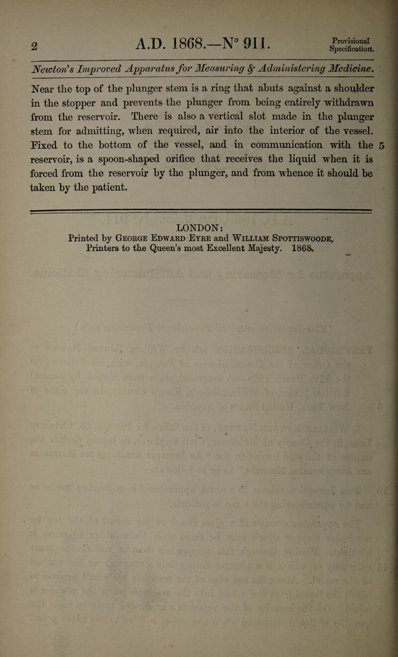 2 A.D. 1868.—N° Oil. Provisional Specification. Newton's Improved Apparatus for Measuring 8f Administering Medicine. Near the top of the plunger stem is a ring that abuts against a shoulder in the stopper and prevents the plunger from being entirely withdrawn from the reservoir. There is also a vertical slot made in the plunger stem for admitting, when required, air into the interior of the vessel. Eixed to the bottom of the vessel, and in communication with the reservoir, is a spoon-shaped orifice that receives the liquid when it is forced from the reservoir by the plunger, and from whence it should be taken by the patient. LONDON: Printed by George Edward Eyre and William Spottiswoode, Printers to the Queen's most Excellent Majesty. 1868.