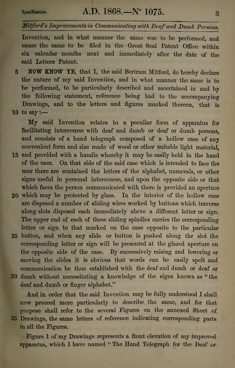 Mitford’s Improvements in Communicating with Deaf and Dumb Persons. Invention, and in what manner the same was to be performed, and cause the same to be filed in the Great Seal Patent Office within six calendar months next and immediately after the date of the said Letters Patent. 5 NOW KNOW YE, that I, the said Bertram Mitford, do hereby declare the nature of my said Invention, and in what manner the same is to be performed, to be particularly described and ascertained in and by the following statement, reference being had to the accompanying Drawings, and to the letters and figures marked thereon, that is 10 to say:— My said Invention relates to a peculiar form of apparatus for facilitating intercourse with deaf and dumb or deaf or dumb persons, and consists of a hand telegraph composed of a hollow case of any convenient form and size made of wood or other suitable light material, 15 and provided with a handle whereby it may be easily held in the hand of the user. On that side of the said case which is intended to face the user there are contained the letters of the alphabet, numerals, or other signs useful in personal intercourse, and upon the opposite side or that which faces the person communicated with there is provided an aperture 20 which may be protected by glass. In the interior of the hollow case are disposed a number of sliding wires worked by buttons which traverse along slots disposed each immediately above a different letter or sign. The upper end of each of these sliding spindles carries the corresponding letter or sign to that marked on the case opposite to the particular 25 button, and when any slide or button is pushed along the slot the corresponding letter or sign will be presented at the glazed aperture on the opposite side of the case. By successively raising and lowering or moving the slides it is obvious that words can be easily spelt and communication be thus established with the deaf and dumb or deaf or 30 dumb without necessitating a knowledge of the signs known as c< the deaf and dumb or finger alphabet.” And in order that the said Invention may be fully understood I shall now proceed more particularly to describe the same, and for that purpose shall refer to the several Figures on the annexed Sheet of 35 Drawings, the same letters of reference indicating corresponding parts in all the Figures. Figure 1 of my Drawings represents a front elevation of my improved apparatus, which I have named “ The Hand Telegraph for the Deaf or