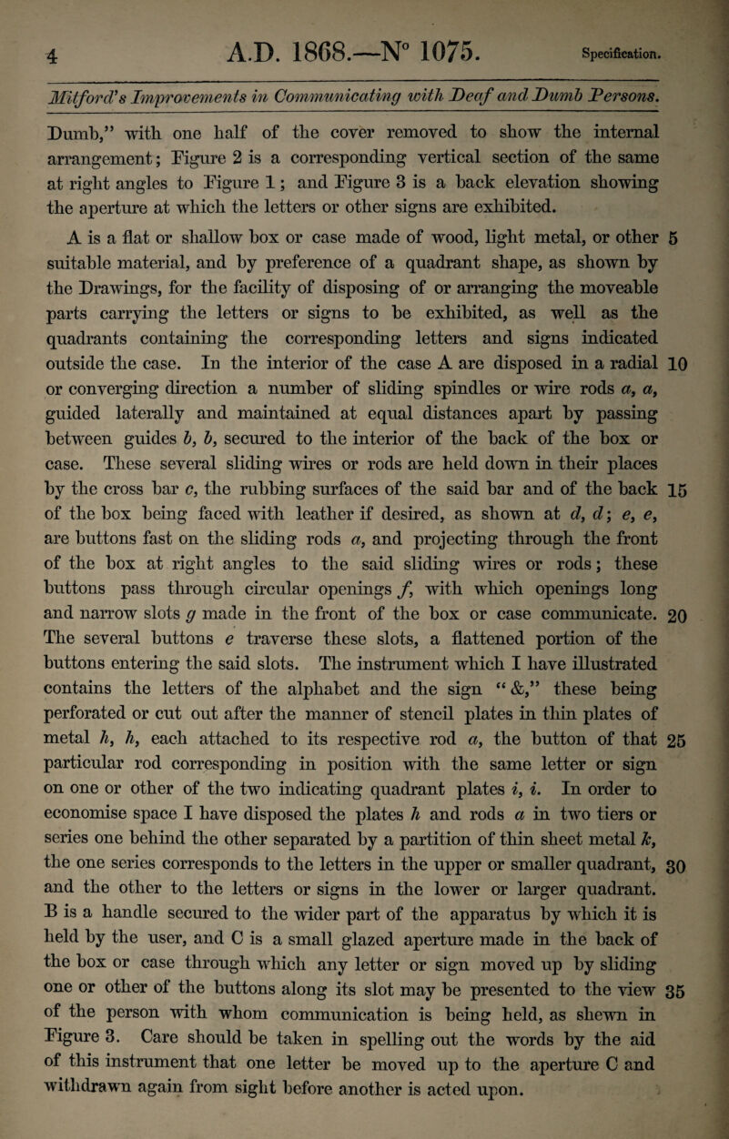 Mitford’s Improvements in Communicating with Deaf and Dumb Persons. Dumb/5 with one half of the cover removed to show the internal arrangement; Figure 2 is a corresponding vertical section of the same at right angles to Figure 1; and Figure 3 is a hack elevation showing the aperture at which the letters or other signs are exhibited. A is a flat or shallow box or case made of wood, light metal, or other 5 suitable material, and by preference of a quadrant shape, as shown by the Drawings, for the facility of disposing of or arranging the moveable parts carrying the letters or signs to be exhibited, as well as the quadrants containing the corresponding letters and signs indicated outside the case. In the interior of the case A are disposed in a radial 10 or converging direction a number of sliding spindles or wire rods a, a, guided laterally and maintained at equal distances apart by passing between guides b, b, seemed to the interior of the back of the box or case. These several sliding wires or rods are held down in their places by the cross bar c, the rubbing surfaces of the said bar and of the back 15 of the box being faced with leather if desired, as shown at d, d; e, e, are buttons fast on the sliding rods a, and projecting through the front of the box at right angles to the said sliding wires or rods; these buttons pass through circular openings f with which openings long and narrow slots g made in the front of the box or case communicate. 20 The several buttons e traverse these slots, a flattened portion of the buttons entering the said slots. The instrument which I have illustrated contains the letters of the alphabet and the sign “ these being perforated or cut out after the manner of stencil plates in thin plates of metal hi h, each attached to its respective rod a, the button of that 25 particular rod corresponding in position with the same letter or sign on one or other of the two indicating quadrant plates i, i. In order to economise space I have disposed the plates h and rods a in two tiers or series one behind the other separated by a partition of thin sheet metal k, the one series corresponds to the letters in the upper or smaller quadrant, 30 and the other to the letters or signs in the lower or larger quadrant. B is a handle secured to the wider part of the apparatus by which it is held by the user, and C is a small glazed aperture made in the back of the box or case through which any letter or sign moved up by sliding one or other of the buttons along its slot may be presented to the view 35 of the person with whom communication is being held, as shewn in Figure 3. Care should be taken in spelling out the words by the aid of this instrument that one letter be moved up to the aperture C and withdrawn again from sight before another is acted upon.