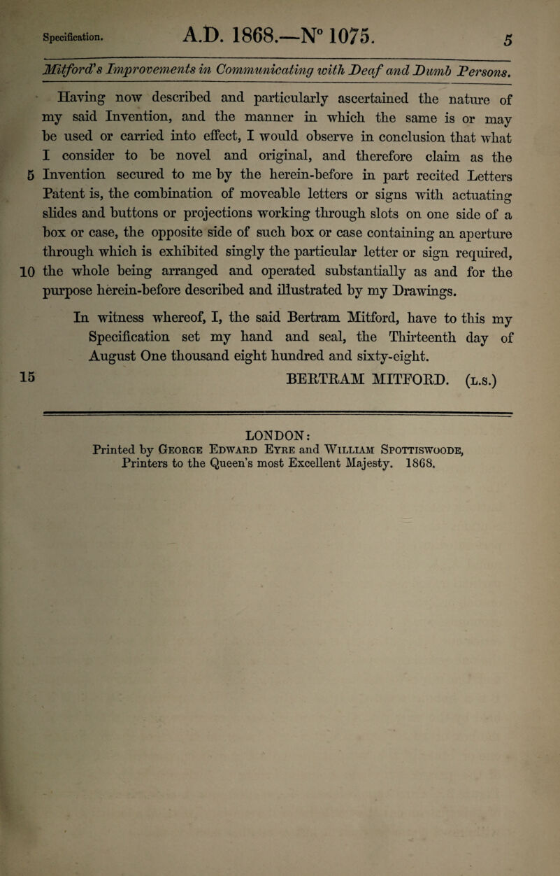 Mitford's Improvements in Communicating with Deaf and Dumb Persons. ' Having now described and particularly ascertained the nature of my said Invention, and the manner in which the same is or may be used or carried into effect, I would observe in conclusion that what I consider to be novel and original, and therefore claim as the 5 Invention secured to me by the herein-before in part recited Letters Patent is, the combination of moveable letters or signs with actuating slides and buttons or projections working through slots on one side of a box or case, the opposite side of such box or case containing an aperture through which is exhibited singly the particular letter or sign required, 10 the whole being arranged and operated substantially as and for the purpose herein-before described and illustrated by my Drawings. In witness whereof, I, the said Bertram Mitford, have to this my Specification set my hand and seal, the Thirteenth day of August One thousand eight hundred and sixty-eight. 15 BERTRAM MITEORD. (l.s.) LONDON: Printed by George Edward Eyre and William Spottiswoode, Printers to the Queen’s most Excellent Majesty. 1868,