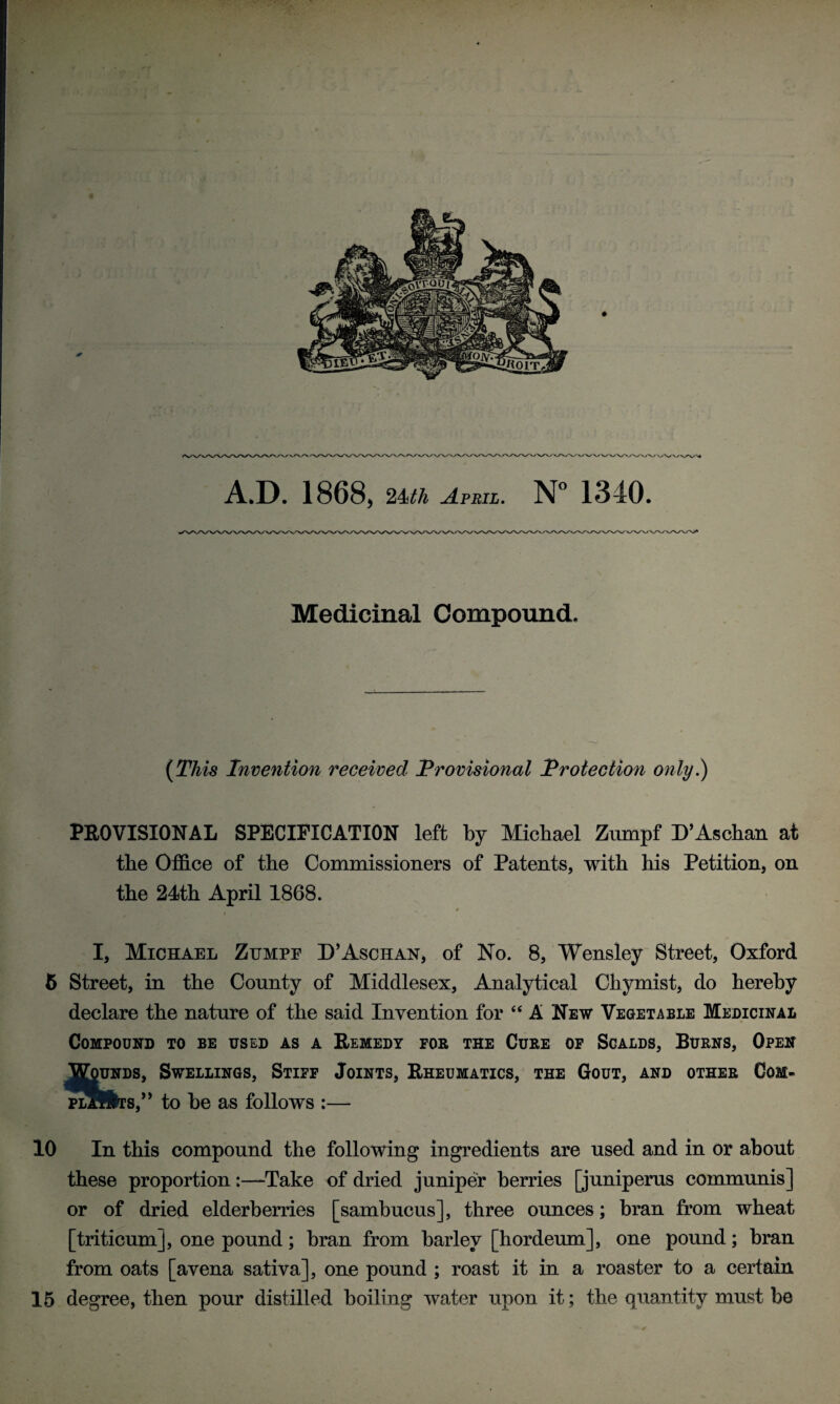 Medicinal Compound. (This Invention received Provisional Protection only.) PROVISIONAL SPECIFICATION left by Michael Zumpf D’Aschan at the Office of the Commissioners of Patents, with his Petition, on the 24th April 1868. * I, Michael Zumpe D’Aschan, of No. 8, Wensley Street, Oxford 6 Street, in the County of Middlesex, Analytical Chymist, do hereby declare the nature of the said Invention for “A New Vegetable Medicinal Compound to be used as a Remedy for the Cure of Scalds, Burns, Open Wounds, Swellings, Stiff Joints, Rheumatics, the Gout, and other Com- plSHts,” to be as follows :— 10 In this compound the following ingredients are used and in or about these proportion:—Take of dried juniper berries [juniperus communis] or of dried elderberries [sambucus], three ounces; bran from wheat [triticum], one pound; bran from barley [hordeum], one pound; bran from oats [avena sativa], one pound ; roast it in a roaster to a certain 15 degree, then pour distilled boiling water upon it; the quantity must be