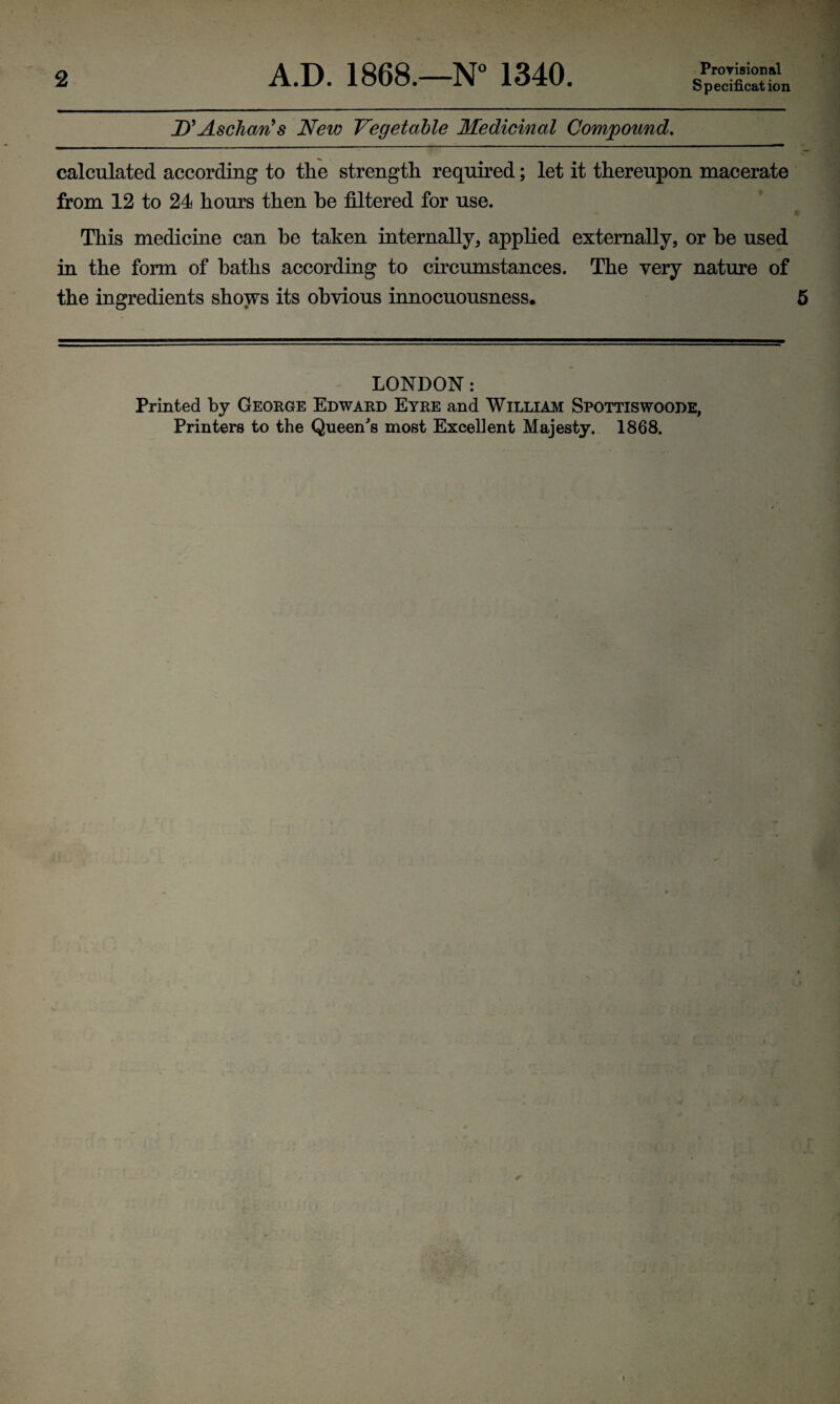 Specification D'Aschcm9s New Vegetable Medicinal Compound. calculated according to the strength required; let it thereupon macerate from 12 to 24 hours then he filtered for use. This medicine can he taken internally, applied externally, or he used in the form of baths according to circumstances. The very nature of the ingredients shows its obvious innocuousness. LONDON : Printed by George Edward Eyre and William Spottiswoode, Printers to the Queen's most Excellent Majesty. 1868.