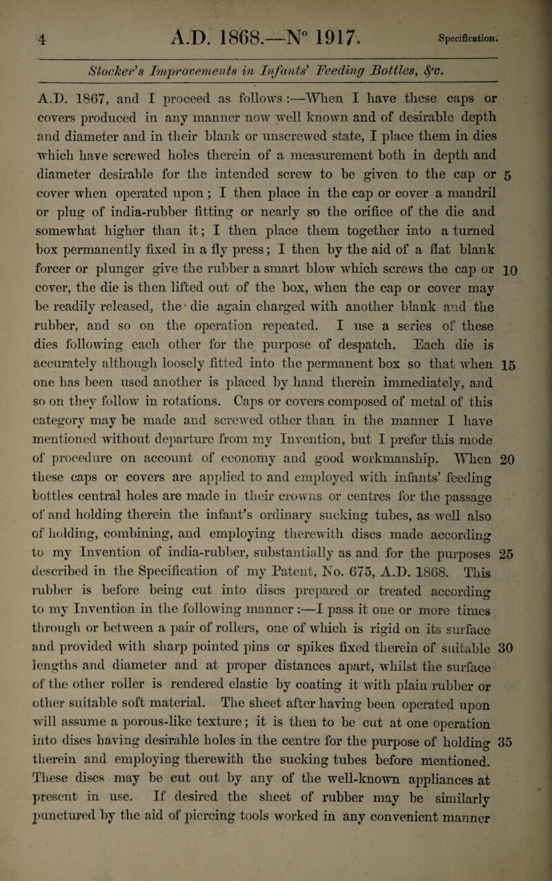 Stocker's Improvements in Infants' Feeding Bottles, Sfc. A.D. 1807, and I proceed as follows :—-When I have these caps or covers produced in any manner now well known and of desirable depth and diameter and in their blank or unscrewed state, I place them in dies which have screwed holes therein of a measurement both in depth and diameter desirable for the intended screw to he given to the cap or 5 cover when operated upon; I then place in the cap or cover a mandril or plug of india-rubber fitting or nearly so the orifice of the die and somewhat higher than it; I then place them together into a turned box permanently fixed in a fly press; I then by the aid of a flat blank forcer or plunger give the rubber a smart blow which screws the cap or 10 cover, the die is then lifted out of the box, when the cap or cover may be readily released, the * die again charged with another blank and the rubber, and so on the operation repeated. I use a series of these dies following each other for the purpose of despatch. Each die is accurately although loosely fitted into the permanent box so that when 15 one has been used another is placed by hand therein immediately, and so on they follow in rotations. Caps or covers composed of metal of this category may be made and screwed other than in the manner I have mentioned without departure from my Invention, but I prefer this mode of procedure on account of economy and good workmanship. When 20 these caps or covers are applied to and employed with infants’ feeding bottles central holes are made in their crowns or centres for the passage of and holding therein the infant’s ordinary sucking tubes, as well also of holding, combining, and employing therewith discs made according to my Invention of india-rubber, substantially as and for the purposes 25 described in the Specification of my Patent, No. 675, A.D. 1868. This rubber is before being cut into discs prepared or treated according to my Invention in the following manner :—I pass it one or more times through or between a pair of rollers, one of which is rigid on its surface and provided with sharp pointed pins or spikes fixed therein of suitable 30 lengths and diameter and at proper distances apart, whilst the surface of the other roller is rendered elastic by coating it with plain rubber or other suitable soft material. The sheet after having been operated upon will assume a porous-like texture; it is then to be cut at one operation into discs having desirable holes in the centre for the purpose of holding 35 therein and employing therewith the sucking tubes before mentioned. These discs may be cut out by any of the well-known appliances at present in use. If desired the sheet of rubber may be similarly punctured by the aid of piercing tools worked in any convenient manner