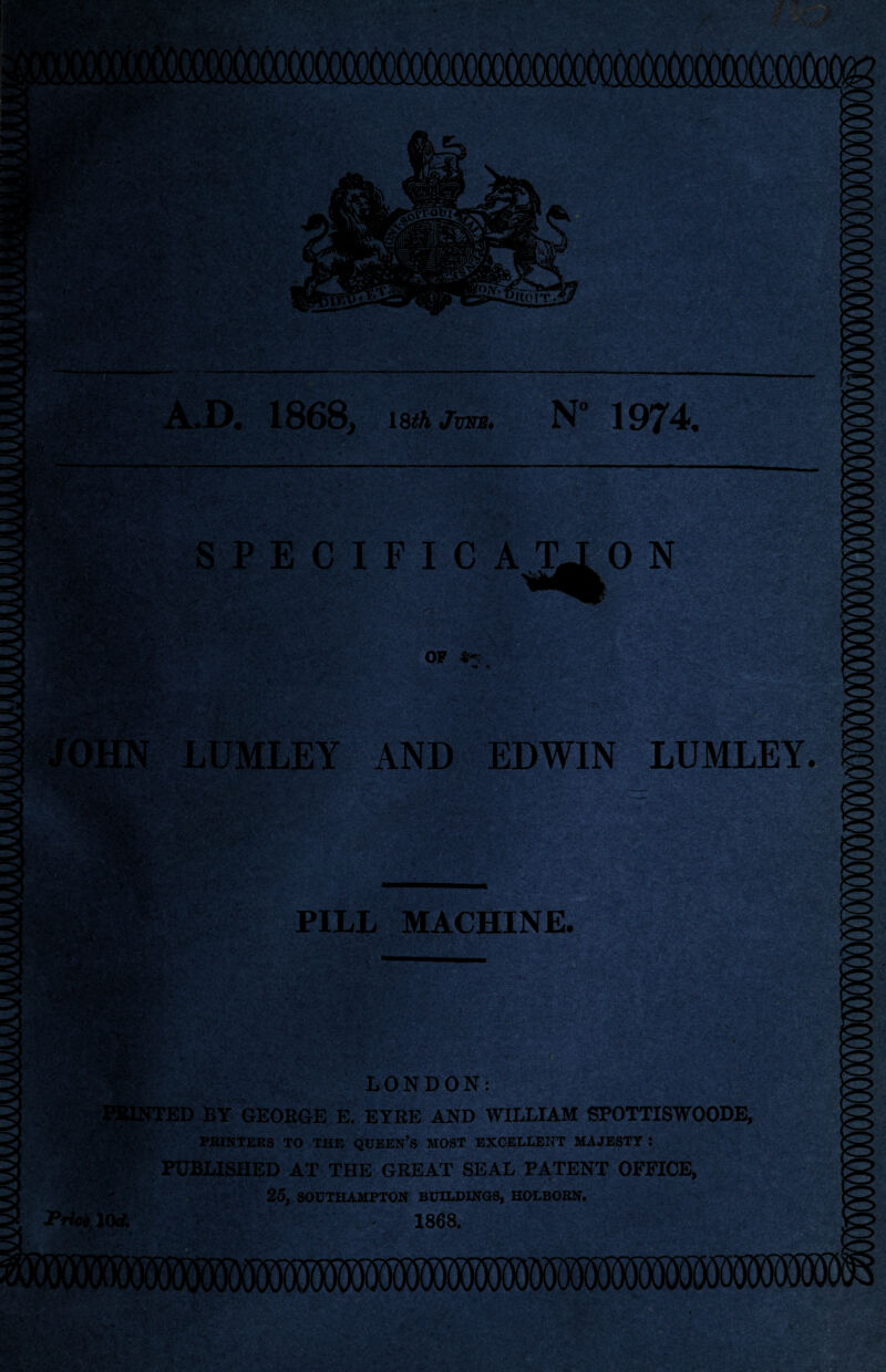 --'g WS&g* '«<-.•*' * v • ••••• ?u ■ W ■- KBjr, rZt*-.'by^ $L 1 \ '■ . \ -f-* ' • - -- - \ •. —. ■ - A.D. 1868, 18£A Jotb. N° 1974. SPECIFICAX 'vV OF 4K LUMLEY AND EDWIN LUMLEY. to L V ; • v V s'& ■ . < i . - ' w •. ■ >V-' 'v >• ' .■>••.{ PILL MACHINE LONDON: ED BY GEORGE E. EYRE AND WILLIAM SPOTTISWOODE, PRINTERS TO THE QUEEN’S MOST EXCELLENT MAJESTY : published at the great seal patent office, 25, SOUTHAMPTON BUILDINGS, HOLBORN. PrioilOA 1868. Tv >■ <r- ^ * - z