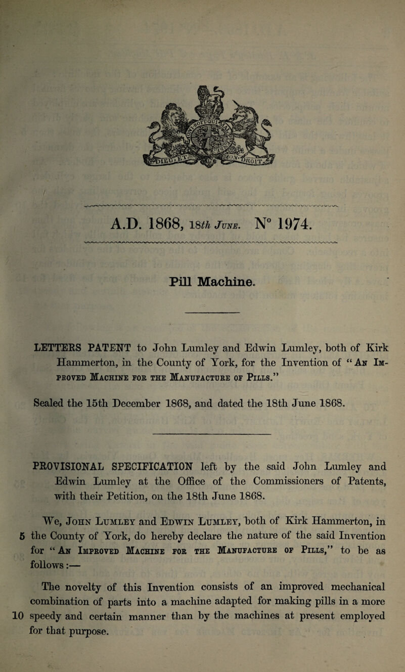 / A.D. 1868, l§th June. N° 1974. Pill Machine. LETTERS PATENT to John Lumley and Edwin Lumley, both of Kirk Hanmierton, in the County of York, for the Invention of “ An Im- peoved Machine for the Manufacture of Pills.” Sealed the 15th December 1868, and dated the 18th June 1868. PROVISIONAL SPECIFICATION left by the said John Lumley and Edwin Lumley at the Office of the Commissioners of Patents, with their Petition, on the 18th June 1868. We, John Lumley and Edwin Lumley, both of Kirk Hammerton, in 5 the County of York, do hereby declare the nature of the said Invention for “ An Improved Machine for the Manufacture of Pills,” to he as follows:— The novelty of this Invention consists of an improved mechanical combination of parts into a machine adapted for making pills in a more 10 speedy and certain manner than by the machines at present employed for that purpose.