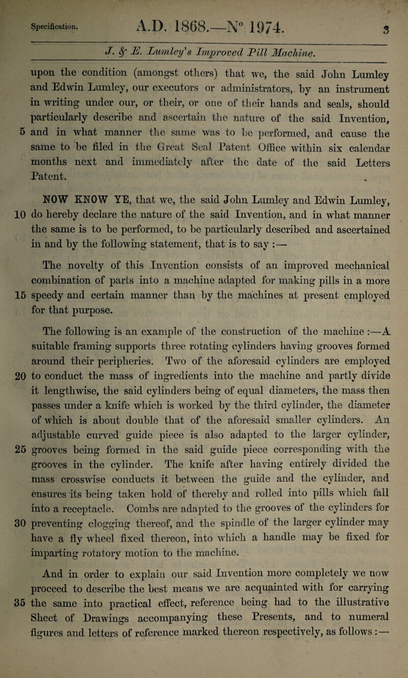 J. 8f U. Lumley's Improved Hll Machine. upon the condition (amongst others) that we, the said John Lumley and Edwin Lumley, our executors or administrators, hy an instrument in writing under our, or their, or one of their hands and seals, should particularly describe and ascertain the nature of the said Invention, 5 and in what manner the same was to he performed, and cause the same to he filed in the Great Seal Patent Office within six calendar months next and immediately after the date of the said Letters Patent. NOW KNOW YE, that we, the said John Lumley and Edwin Lumley, 10 do hereby declare the nature of the said Invention, and in what manner the same is to he performed, to be particularly described and ascertained in and hy the following statement, that is to say The novelty of this Invention consists of an improved mechanical combination of parts into a machine adapted for making pills in a more 15 speedy and certain manner than hy the machines at present employed for that purpose. The following is an example of the construction of the machine :—A suitable framing supports three rotating cylinders having grooves formed around their peripheries. Two of the aforesaid cylinders are employed 20 to conduct the mass of ingredients into the machine and partly divide it lengthwise, the said cylinders being of equal diameters, the mass then passes under a knife which is worked hy the third cylinder, the diameter of which is about double that of the aforesaid smaller cylinders. An adjustable curved guide piece is also adapted to the larger cylinder, 25 grooves being formed in the said guide piece corresponding with the grooves in the cylinder. The knife after having entirely divided the mass crosswise conducts it between the guide and the cylinder, and ensures its being taken hold of thereby and rolled into pills which tall into a receptacle. Combs are adapted to the grooves of the cylinders for 30 preventing clogging thereof, and the spindle of the larger cylinder may have a fly wheel fixed thereon, into which a handle may be fixed for imparting rotatory motion to the machine. And in order to explain our said Invention more completely we now proceed to describe the best means we are acquainted with for carrying 35 the same into practical effect, reference being had to the illustrative Sheet of Drawings accompanying these Presents, and to numeral figures and letters of reference marked thereon respectively, as follows