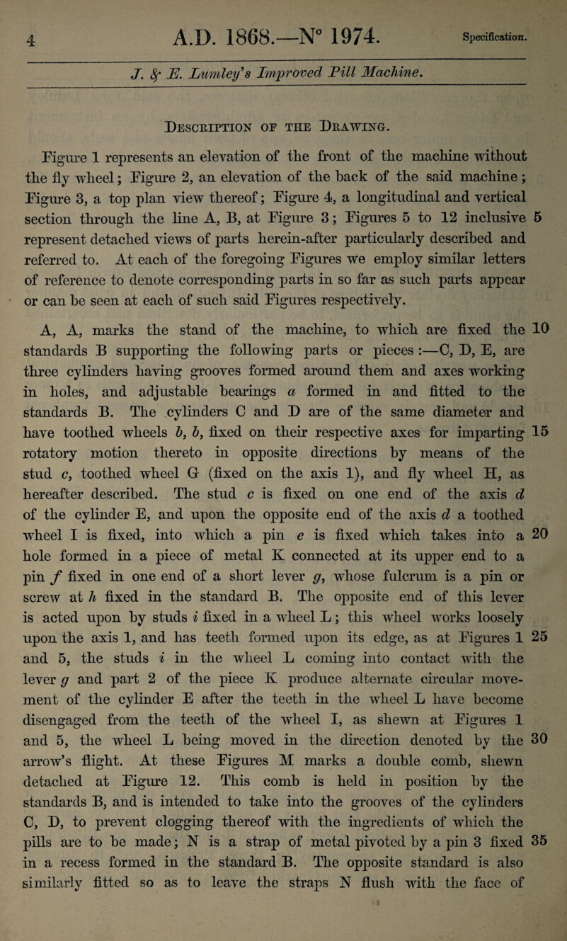 J. 8f E. Lumley's Improved Fill Machine. Description of the Drawing. V Figure 1 represents an elevation of the front of the machine without the fly wheel; Figure 2, an elevation of the hack of the said machine; Figure 3, a top plan view thereof; Figure 4, a longitudinal and vertical section through the line A, B, at Figure 3; Figures 5 to 12 inclusive 5 represent detached views of parts herein-after particularly described and referred to. At each of the foregoing Figures we employ similar letters of reference to denote corresponding parts in so far as such parts appear or can he seen at each of such said Figures respectively. A, A, marks the stand of the machine, to which are fixed the 10 standards B supporting the following parts or pieces :—C, D, E, are three cylinders having grooves formed around them and axes working in holes, and adjustable hearings a formed in and fitted to the standards B. The cylinders C and D are of the same diameter and have toothed wheels 6, 6, fixed on their respective axes for imparting 15 rotatory motion thereto in opposite directions by means of the stud cy toothed wheel G (fixed on the axis 1), and fly wheel H, as hereafter described. The stud c is fixed on one end of the axis d of the cylinder E, and upon the opposite end of the axis d a toothed wheel I is fixed, into which a pin e is fixed which takes into a 20 hole formed in a piece of metal K connected at its upper end to a pin f fixed in one end of a short lever g, whose fulcrum is a pin or screw at h fixed in the standard B. The opposite end of this lever is acted upon by studs i fixed in a wheel L; this wheel works loosely upon the axis 1, and has teeth formed upon its edge, as at Figures 1 25 and 5, the studs i in the wheel L coming into contact with the lever g and part 2 of the piece K produce alternate circular move¬ ment of the cylinder E after the teeth in the wheel L have become disengaged from the teeth of the wheel I, as shewn at Figures 1 and 5, the wheel L being moved in the direction denoted by the 30 arrow’s flight. At these Figures M marks a double comb, shewn detached at Figure 12. This comb is held in position by the standards B, and is intended to take into the grooves of the cylinders C, D, to prevent clogging thereof with the ingredients of which the pills are to he made; N is a strap of metal pivoted by a pin 3 fixed 35 in a recess formed in the standard B. The opposite standard is also similarly fitted so as to leave the straps N flush with the face of