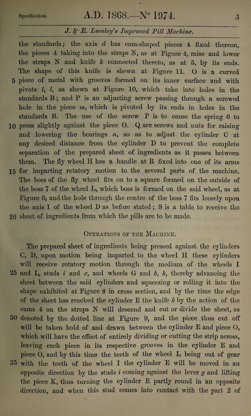 ft J. 8f JE. Lnmley's Improved lDill Machine. the standards; the axis d has cam-shaped pieces 4 fixed thereon, the pieces 4 taking into the straps N, as at Figure 4, raise and lower the straps N and knife k connected thereto, as at 5, by its ends. The shape of this knife is shewn at Figure 11. O is a curved 5 piece of metal with grooves formed on its inner surface and with pivots Z, Z, as shewn at Figure 10, which take into holes in the standards B; and P is an adjusting screw passing through a screwed hole in the piece ?n, which is pivoted by its ends in holes in the standards B. The use of the screw P is to cause the spring 6 to 10 press slightly against the piece O. Q are screws and nuts for raising and lowering the hearings a, so as to adjust the cylinder C at any desired distance from the cylinder D to prevent the complete separation of the prepared sheet of ingredients as it passes between them. The fly wheel H has a handle at It fixed into one of its arms 15 for imparting rotatory motion to the several parts of the machine. The boss of the fly wheel fits on to a square formed on the outside of the boss 7 of the wheel L, which boss is formed on the said wheel, as at Figure 6, and the hole through the centre of the boss 7 fits loosely upon the axis 1 of the wheel D as before stated; S is a table to receive the 20 sheet of ingredients from which the pills are to he made. Operations oe the Machine. The prepared sheet of ingredients being pressed against the cylinders C, D, upon motion being imparted to the wheel II these cylinders will receive rotatory motion through the medium of the wheels I 25 and L, studs i and c, and wheels G and b} b, thereby advancing the sheet between the said cylinders and squeezing or rolling it into the shape exhibited at Figure 8 in cross section, and by the time the edge of the sheet has reached the cylinder E the knife k by the action of the cams 4 on the straps N will descend and cut or divide the sheet, as 30 denoted by the dotted line at Figure 9, and the piece thus cut off will he taken hold of and drawn between the cylinder E and piece O, which will have the effect of entirely dividing or cutting the strip across, leaving each piece in its respective grooves in the cylinder E and piece O, and by this time the teeth of the wheel L being out of gear 35 with the teeth of the wheel I the cylinder E will he moved in an opposite direction by the studs i coming against the lever g and lifting the piece K, thus turning the cylinder E partly round in an opposite direction, and when this stud comes into contact with the part 2 of