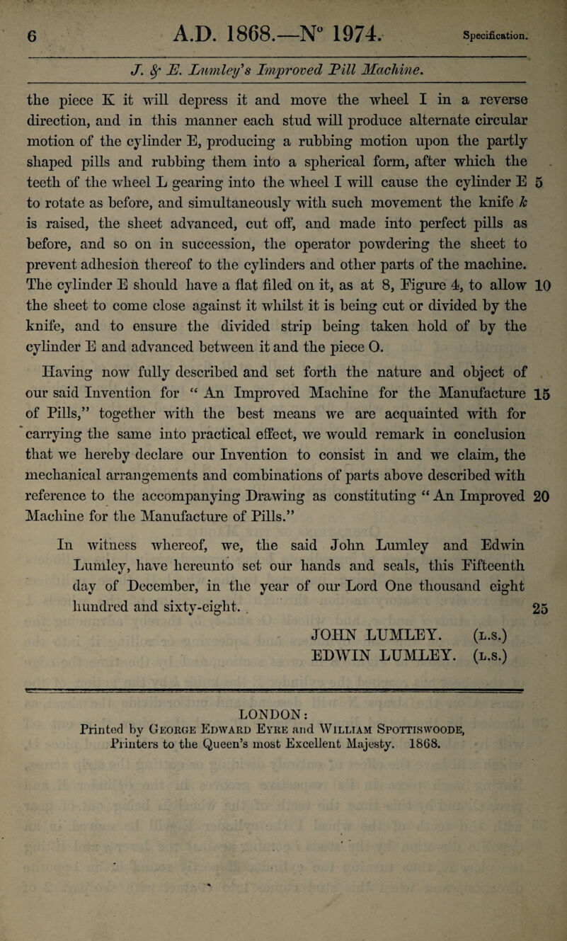 J. 8f U. Lumley9 s Improved JPill Machine. the piece K it will depress it and move the wheel I in a reverse direction, and in this manner each stud will produce alternate circular motion of the cylinder E, producing a rubbing motion upon the partly shaped pills and rubbing them into a spherical form, after which the teeth of the wheel L gearing into the wheel I will cause the cylinder E 5 to rotate as before, and simultaneously with such movement the knife k is raised, the sheet advanced, cut off, and made into perfect pills as before, and so on in succession, the operator powdering the sheet to prevent adhesion thereof to the cylinders and other parts of the machine. The cylinder E should have a flat filed on it, as at 8, Eigure 4, to allow 10 the sheet to come close against it whilst it is being cut or divided by the knife, and to ensure the divided strip being taken hold of by the cylinder E and advanced between it and the piece O. Having now fully described and set forth the nature and object of our said Invention for “ An Improved Machine for the Manufacture 15 of Pills,” together with the best means we are acquainted with for carrying the same into practical effect, we would remark in conclusion that we hereby declare our Invention to consist in and we claim, the mechanical arrangements and combinations of parts above described with reference to the accompanying Drawing as constituting “ An Improved 20 Machine for the Manufacture of Pills.” In witness whereof, we, the said John Lumley and Edwin Lurnley, have hereunto set our hands and seals, this Eifteenth day of December, in the year of our Lord One thousand eight hundred and sixty-eight. . 25 JOHN LUMLEY. (l.s.) EDWIN LUMLEY. (l.s.) LONDON: Printed bv George Edward Eyre and William Spottiswoode. %/ * Printers to the Queen’s most Excellent Majesty. 1868.