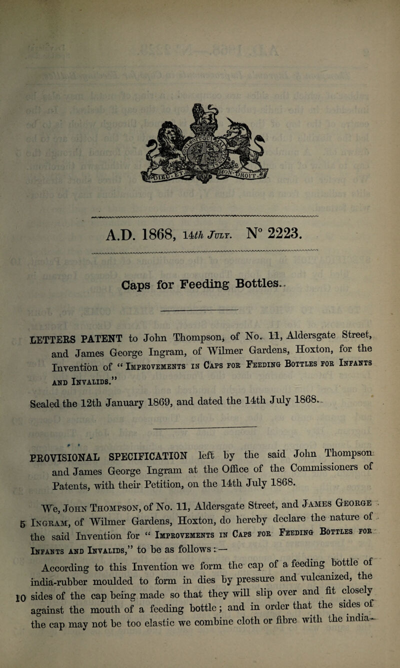 Caps for Feeding Bottles.. LETTERS PATENT to John Thompson, of No. 11, Aldersgate Street, and James George Ingram, of Wilmer Gardens, Hoxton, for the Invention of “ Improvements in Caps for Feeding Bottles for Infants and Invalids.” Sealed the 12th January 1869, and dated the 14th July 1868.- PROVISIONAL SPECIFICATION left hy the said John Thompson and James George Ingram at the Office of the Commissioners of Patents, with their Petition, on the 14th July 1868. We, John Thompson, of No. 11, Aldersgate Street, and James George g Ingram, of Wilmer Gardens, Hoxton, do hereby declare the nature of the said Invention for “ Improvements in Caps for Feeding Bottles for Infants and Invalids,” to bo as follows t— According to this Invention we form the cap of a feeding bottle of india-rubber moulded to form in dies By pressure and vulcanized, the 10 sides of the cap Being made so that they will slip over and fit closely against the mouth of a feeding Bottle; and in order that the sides of the cap may not be too elastic we combine cloth or fibre with the India-