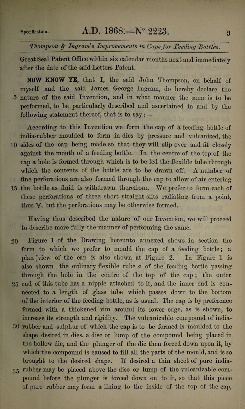 Thompson fy Ingram's Improvements in Caps for Feeding Bottles. Great Seal Patent Office within six calendar months next and immediately after the date of the said Letters Patent. NOW KNOW YE, that I, the said John Thompson, on behalf of myself and the said James George Ingram, do hereby declare the 5 nature of the said Invention, and in what manner the same is to be performed, to be particularly described and ascertained in and by the following statement thereof, that is to say:— According to this Invention we form the cap of a feeding bottle of india-rubber moulded to form in dies by pressure and vulcanized, the 10 sides of the cap being made so that they will slip over and fit closely against the mouth of a feeding bottle. In the centre of the top of the cap a hole is formed through which is to be led the flexible tube through which the contents of the bottle are to be drawn off. A number of fine perforations are also formed through the cap to allow of air entering 15 the bottle as fluid is withdrawn therefrom. We prefer to form each of these perforations of three short straight slits radiating from a point, thus Y, but the perforations may be otherwise formed. Having thus described the nature of our Invention, we will proceed to describe more fully the manner of performing the same. 20 Pigure 1 of the Drawing hereunto annexed shows in section the form to which we prefer to mould the cap of a feeding bottle; a plan ^view of the cap is also shown at Pigure 2. In Pigure 1 is also shown the ordinary flexible tube a of the feeding bottle passing through the hole in the centre of the top of the cap ; the outer 25 end of this tube has a nipple attached to it, and the inner end is con¬ nected to a length of glass tube which passes down to the bottom of the interior of the feeding bottle, as is usual. The cap is by preference formed with a thickened rim around its lower edge, as is shown, to increase its strength and rigidity. The vulcanizable compound of india- 30 rubber and sulphur of which the cap is to be formed is moulded to the shape desired in dies, a disc or lump of the compound being placed in the hollow die, and the plunger of the die then forced down upon it, by which the compound is caused to fill all the parts of the mould, and is so brought to the desired shape. If desired a thin sheet of pure india- 35 rubber may be placed above the disc or lump of the vulcanizable com¬ pound before the plunger is forced down on to it, so that this piece of pure rubber may form a lining to the inside of the top of the cap,