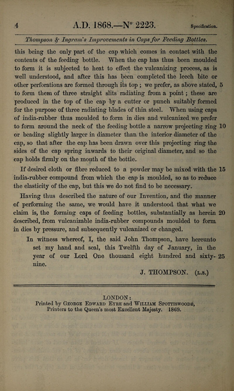 Thompson 8f Ingram's Improvements in Caps for Feeding Bottles. this being the only part of the cap which comes in contact with the contents of the feeding bottle. When the cap has thus been moulded to form it is subjected to heat to effect the vulcanizing process, as is well understood, and after this has been completed the leech bite or other perforations are formed through its top ; we prefer, as above stated, 5 to form them of three straight slits radiating from a point; these are produced in the top of the cap by a cutter or punch suitably formed for the purpose of three radiating blades of thin steel. When using caps of india-rubber thus moulded to form in dies and vulcanized we prefer to form around the neck of the feeding bottle a narrow projecting ring 10 or beading slightly larger in diameter than the interior diameter of the cap, so that after the cap has been drawn over this projecting ring the sides of the cap spring inwards to their original diameter, and so the cap holds firmly on the mouth of the bottle. If desired cloth or fibre reduced to a powder may be mixed with the 15 india-rubber compound from which the cap is moulded, so as to reduce the elasticity of the cap, but this we do not find to be necessary. Having thus described the nature of our Invention, and the manner of performing the same, we would have it understood that what we claim is, the forming caps of feeding bottles, substantially as herein 20 described, from vulcanizable india-rubber compounds moulded to form, in dies by pressure, and subsequently vulcanized or changed. In witness whereof, I, the said John Thompson, have hereunto set my hand and seal, this Twelfth day of January, in the year of our Lord One thousand eight hundred and sixty- 25 nine. J. THOMPSON, (l.s.) LONDON: Printed by George Edward Eyre and William Spottiswoode, Printers to the Queens most Excellent Majesty. 1869.