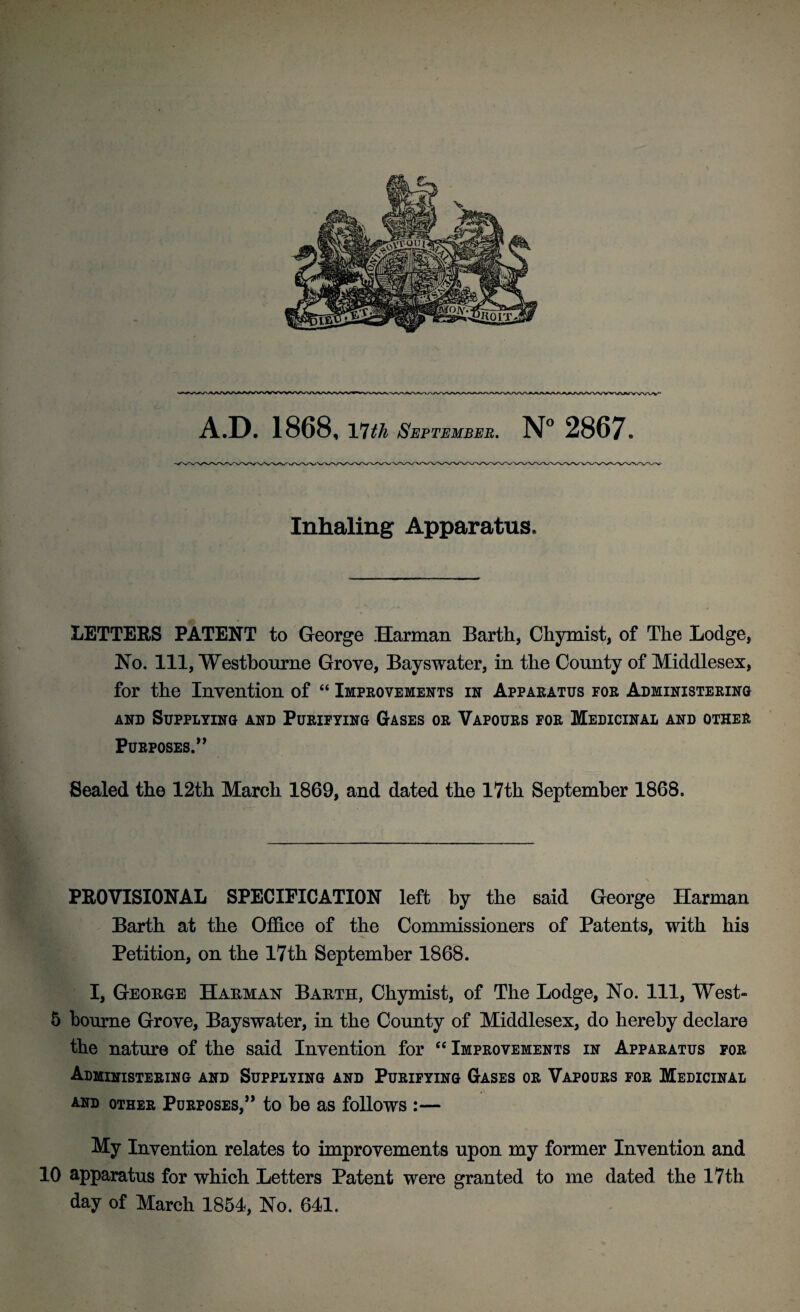 Inhaling Apparatus. LETTERS PATENT to George Harman Barth, Chymist, of The Lodge, No. Ill, Westbourne Grove, Bayswater, in the County of Middlesex, for the Invention of “ Improvements in Apparatus for Administering and Supplying and Purifying Gases or Vapours for Medicinal and other Purposes.” Sealed the 12th March 1869, and dated the 17th September 1868. PROVISIONAL SPECIFICATION left by the said George Harman Barth at the Office of the Commissioners of Patents, with his Petition, on the 17th September 1868. I, George Harman Barth, Chymist, of The Lodge, No. Ill, West- 5 bourne Grove, Bayswater, in the County of Middlesex, do hereby declare the nature of the said Invention for “Improvements in Apparatus for Administering and Supplying and Purifying Gases or Vapours for Medicinal and other Purposes,” to be as follows :— My Invention relates to improvements upon my former Invention and 10 apparatus for which Letters Patent were granted to me dated the 17th day of March 1851, No. 641.