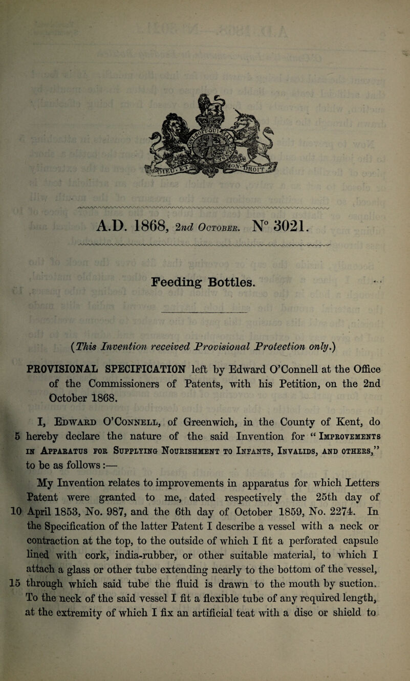 Feeding Bottles. (This Invention received 'Provisional Protection only.) PROVISIONAL SPECIFICATION left by Edward O’Connell at the Office of the Commissioners of Patents, with his Petition, on the 2nd October 1868. I, Edward O’Connell, of Greenwich, in the County of Kent, do 5 hereby declare the nature of the said Invention for cc Improvements in Apparatus for Supplying Nourishment to Infants, Invalids, and others,” to be as follows:— My Invention relates to improvements in apparatus for which Letters Patent were granted to me, dated respectively the 25th day of 10 April 1858, No. 987, and the 6th day of October 1859, No. 2271. In the Specification of the latter Patent I describe a vessel with a neck or contraction at the top, to the outside of which I fit a perforated capsule lined with cork, india-rubber, or other suitable material, to which I attach a glass or other tube extending nearly to the bottom of the vessel, 15 through which said tube the fluid is drawn to the mouth by suction. To the neck of the said vessel I fit a flexible tube of any required length,