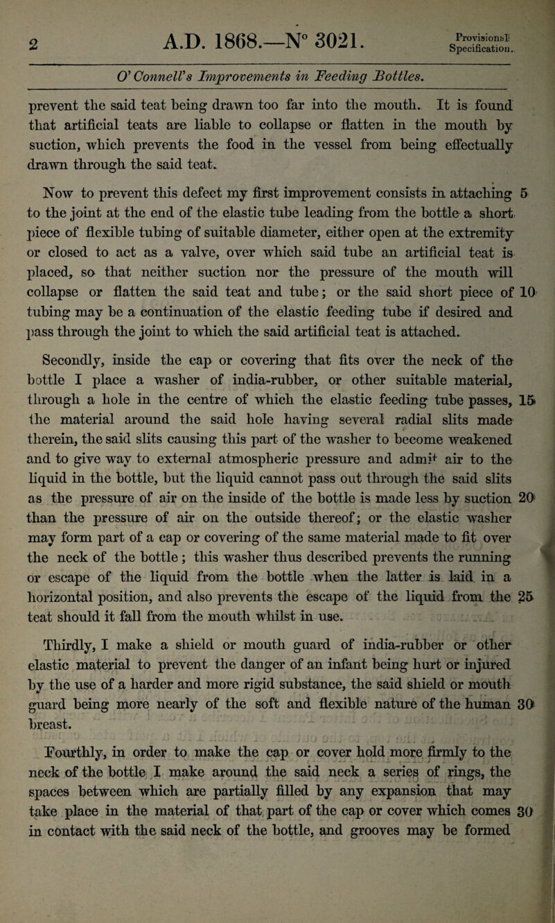 A.D. 1868.—N° 3021. Provisional' Specification.. O’ Connell's Improvements in Feeding Bottles. prevent tlie said teat being drawn too far into tlie mouth. It is found that artificial teats are liable to collapse or flatten in the mouth by suction, which prevents the food in the vessel from being effectually drawn through the said teat. ♦ Now to prevent this defect my first improvement consists in attaching 5 to the joint at the end of the elastic tube leading from the bottle a short piece of flexible tubing of suitable diameter, either open at the extremity or closed to act as a valve, over which said tube an artificial teat is placed, so that neither suction nor the pressure of the mouth will collapse or flatten the said teat and tube; or the said short piece of 10 tubing may be a continuation of the elastic feeding tube if desired and pass through the joint to which the said artificial teat is attached. Secondly, inside the cap or covering that fits over the neck of the bottle I place a washer of india-rubber, or other suitable material, through a hole in the centre of which the elastic feeding tube passes, 15 ihe material around the said hole having several radial slits made therein, the said slits causing this part of the washer to become weakened and to give way to external atmospheric pressure and admff air to the liquid in the bottle, but the liquid cannot pass out through the said slits as the pressure of air on the inside of the bottle is made less by suction 20 than the pressure of air on the outside thereof; or the elastic washer may form part of a cap or covering of the same material made to fit over the neck of the bottle ; this washer thus described prevents the running or escape of the liquid from the bottle when the latter is laid in a horizontal position, and also prevents the escape of the liquid from the 25 teat should it fall from the mouth whilst in use. Thirdly, I make a shield or mouth guard of india-rubber or other elastic material to prevent the danger of an infant being hurt or injured by the use of a harder and more rigid substance, the said shield or mouth guard being more nearly of the soft and flexible nature of the human 3D breast. ■.. l. . jj i... i. u — jjo ol; 03 tu- v oju /.■ ; /■> fourthly, in order to make the cap or cover hold more firmly to the neck of the bottle I make around the said neck a series of rings, the spaces between which are partially filled by any expansion that may take place in the material of that part of the cap or cover which comes 3D in contact with the said neck of the bottle, and grooves may be formed