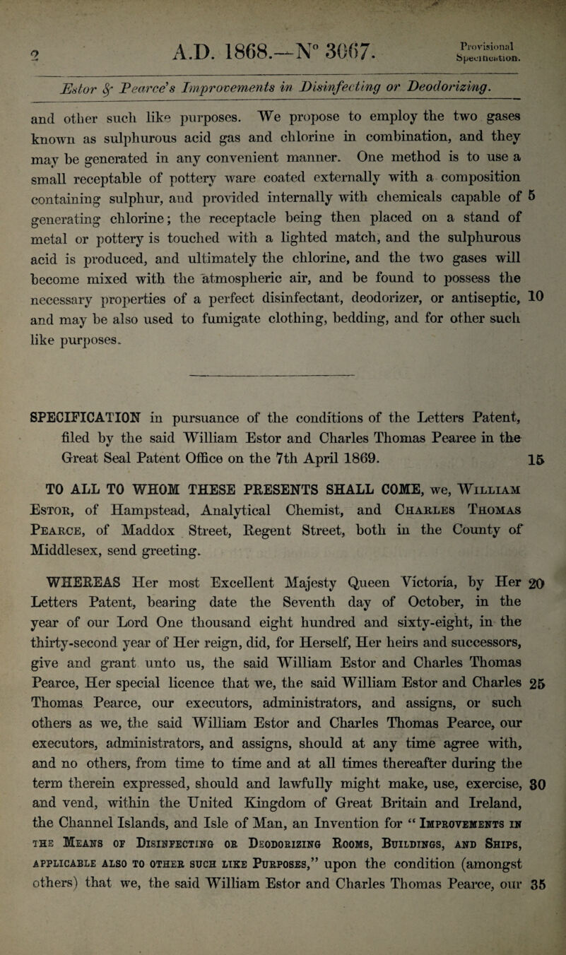 1 Provisional Specification-. Estor 8f Pearce's Improvements in Disinfecting or Deodorizing. and other such like purposes. We propose to employ the two gases known as sulphurous acid gas and chlorine in combination, and they may be generated in any convenient manner. One method is to use a small receptable of pottery ware coated externally with a composition containing sulphur, and provided internally with chemicals capable of 5 generating chlorine; the receptacle being then placed on a stand of metal or pottery is touched with a lighted match, and the sulphurous acid is produced, and ultimately the chlorine, and the two gases will become mixed with the atmospheric air, and be found to possess the necessary properties of a perfect disinfectant, deodorizer, or antiseptic, 10 and may be also used to fumigate clothing, bedding, and for other such like purposes. SPECIFICATION in pursuance of the conditions of the Letters Patent, filed by the said William Estor and Charles Thomas Pearee in the Great Seal Patent Office on the 7th April 1869. 15 TO ALL TO WHOM THESE PRESENTS SHALL COME, we, William Estor, of Hampstead, Analytical Chemist, and Charles Thomas Pearce, of Maddox Street, Regent Street, both in the County of Middlesex, send greeting. WHEREAS Her most Excellent Majesty Queen Victoria, by Her 20 Letters Patent, bearing date the Seventh day of October, in the year of our Lord One thousand eight hundred and sixty-eight, in the thirty-second year of Her reign, did, for Herself, Her heirs and successors, give and grant unto us, the said William Estor and Charles Thomas Pearce, Her special licence that we, the said William Estor and Charles 25 Thomas Pearce, our executors, administrators, and assigns, or such others as we, the said William Estor and Charles Thomas Pearce, our executors, administrators, and assigns, should at any time agree with, and no others, from time to time and at all times thereafter during the term therein expressed, should and lawfully might make, use, exercise, 30 and vend, within the United Kingdom of Great Britain and Ireland, the Channel Islands, and Isle of Man, an Invention for “ Improvements in the Means of Disinfecting or Deodorizing Rooms, Buildings, and Ships, applicable also to other such like Purposes,” upon the condition (amongst others) that we, the said William Estor and Charles Thomas Pearce, our 35