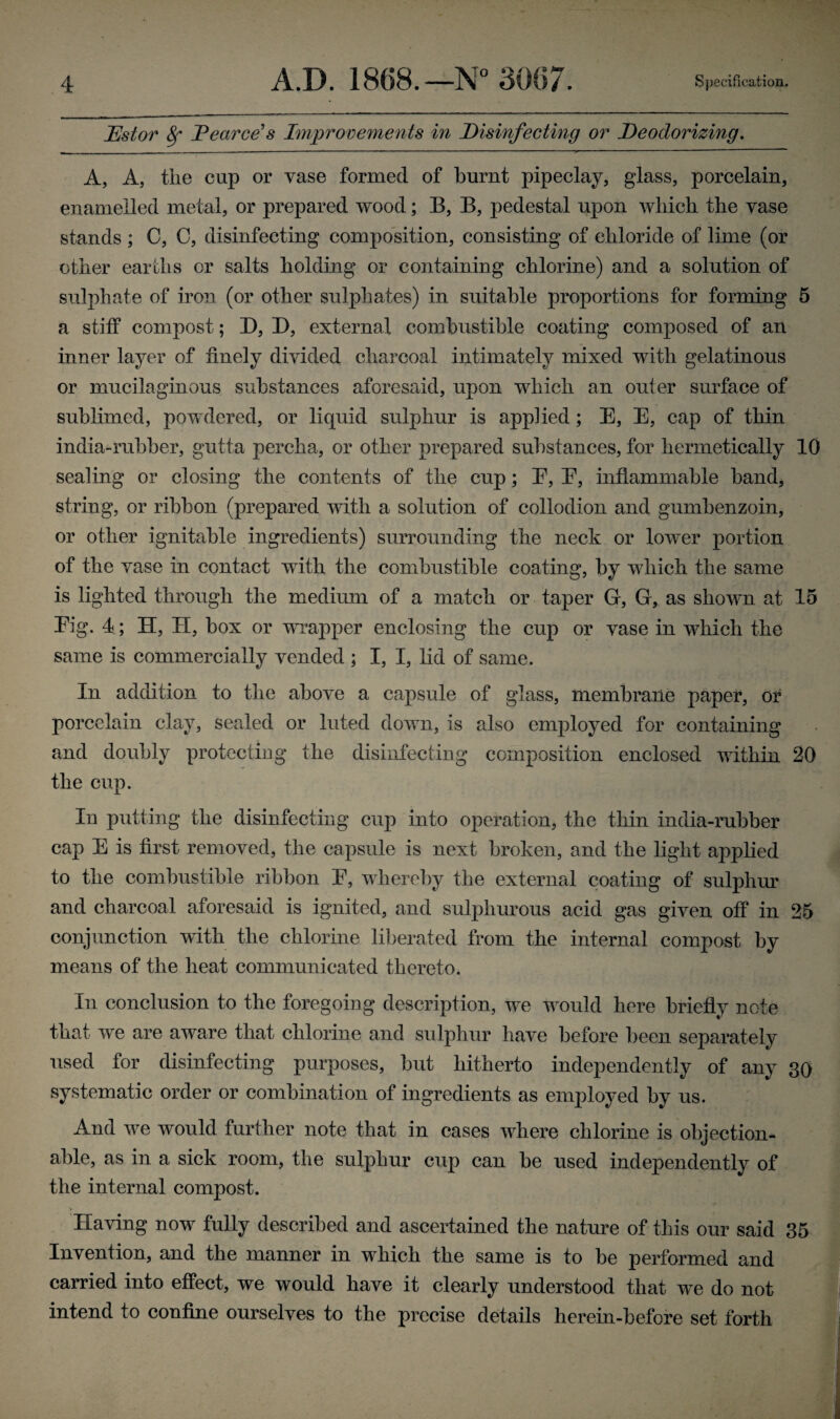 JEstor 8f JPearce’s Improvements in Disinfecting or Deodorizing. A, A, the cup or vase formed of burnt pipeclay, glass, porcelain, enamelled metal, or prepared wood; B, B, pedestal upon which the vase stands ; C, C, disinfecting composition, consisting of chloride of lime (or other earths or salts holding or containing chlorine) and a solution of sulphate of iron (or other sulphates) in suitable proportions for forming 5 a stiff compost; D, D, external combustible coating composed of an inner layer of finely divided charcoal intimately mixed with gelatinous or mucilaginous substances aforesaid, upon which an outer surface of sublimed, powdered, or liquid sulphur is applied; E, E, cap of thin india-rubber, gutta percha, or other prepared substances, for hermetically 10 sealing or closing the contents of the cup; E, E, inflammable band, string, or ribbon (prepared with a solution of collodion and gumbenzoin, or other ignitable ingredients) surrounding the neck or lower portion of the vase in contact with the combustible coating, by which the same is lighted through the medium of a match or taper G, G, as shown at 15 Eig. 4; H, II, box or wrapper enclosing the cup or vase in which the same is commercially vended ; I, I, lid of same. In addition to the above a capsule of glass, membrane paper, or porcelain clay, sealed or luted down, is also employed for containing and doubly protecting the disinfecting composition enclosed within 20 the cup. In putting the disinfecting cup into operation, the thin india-rubber cap E is first removed, the capsule is next broken, and the light applied to the combustible ribbon E, whereby the external coating of sulphur and charcoal aforesaid is ignited, and sulphurous acid gas given off in 25 conjunction with the chlorine liberated from the internal compost by means of the heat communicated thereto. In conclusion to the foregoing description, we would here briefly note that we are aware that chlorine and sulphur have before been separately used for disinfecting purposes, but hitherto independently of any 30 systematic order or combination of ingredients as employed by us. And we would further note that in cases where chlorine is objection¬ able, as in a sick room, the sulphur cup can be used independently of the internal compost. Having now fully described and ascertained the nature of this our said 35 Invention, and the manner in which the same is to be performed and carried into effect, we would have it clearly understood that we do not intend to confine ourselves to the precise details herein-before set forth