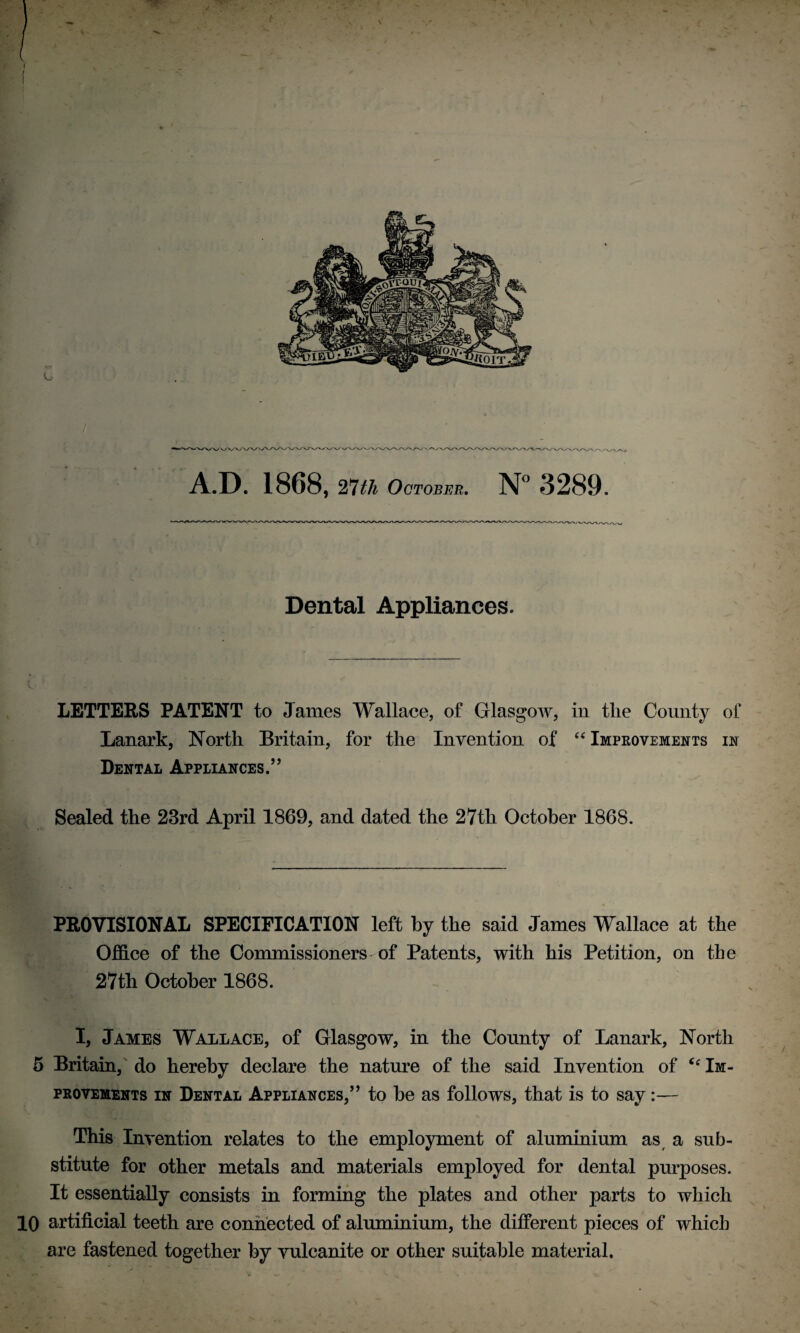 / A.D. 1868, 27th October. N° 3289. Dental Appliances. LETTERS PATENT to James Wallace, of Glasgow, in tlie County of Lanark, North Britain, for the Invention of “ Improvements in Dental Appliances.” Sealed the 23rd April 1869, and dated the 27th October 1868. PROVISIONAL SPECIFICATION left by the said James Wallace at the Office of the Commissioners of Patents, with his Petition, on the 27th October 1868. I, James Wallace, of Glasgow, in the County of Lanark, North 5 Britain, do hereby declare the nature of the said Invention of “Im¬ provements in Dental Appliances,” to be as follows, that is to say:— This Invention relates to the employment of aluminium as a sub¬ stitute for other metals and materials employed for dental purposes. It essentially consists in forming the plates and other parts to which 10 artificial teeth are connected of aluminium, the different pieces of which are fastened together by vulcanite or other suitable material. V