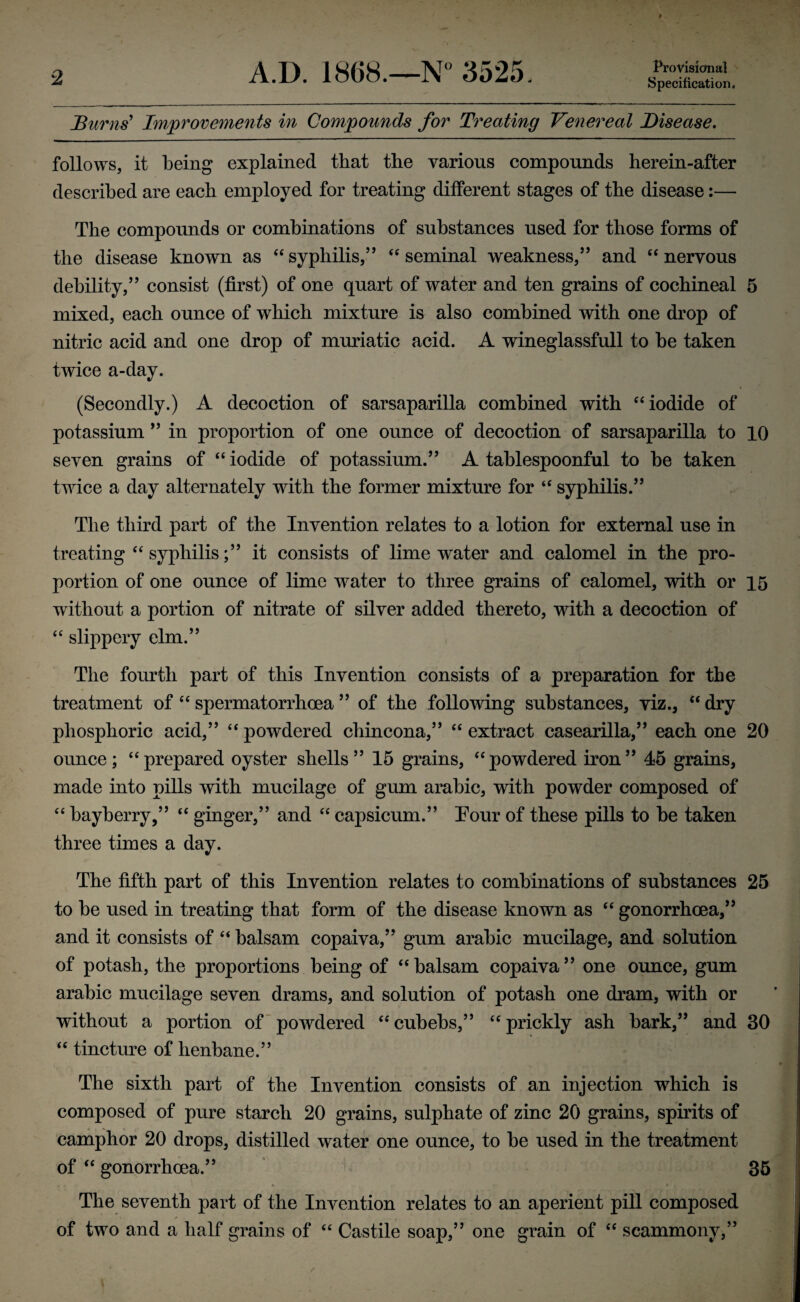 Burns' Improvements in Compounds for Treating Venereal Disease. follows, it being explained that the various compounds herein-after described are each employed for treating different stages of the disease:— The compounds or combinations of substances used for those forms of the disease known as “ syphilis,” “ seminal weakness,” and “ nervous debility,” consist (first) of one quart of water and ten grains of cochineal 5 mixed, each ounce of which mixture is also combined with one drop of nitric acid and one drop of muriatic acid. A wineglassfull to be taken twice a-day. (Secondly.) A decoction of sarsaparilla combined with “iodide of potassium ” in proportion of one ounce of decoction of sarsaparilla to 10 seven grains of “ iodide of potassium.” A tablespoonful to be taken twice a day alternately with the former mixture for “ syphilis.” The third part of the Invention relates to a lotion for external use in treating “ syphilis;” it consists of lime water and calomel in the pro¬ portion of one ounce of lime water to three grains of calomel, with or 15 without a portion of nitrate of silver added thereto, with a decoction of “ slippery elm.” The fourth part of this Invention consists of a preparation for the treatment of “ spermatorrhoea ” of the following substances, viz., “ dry phosphoric acid,” “ powdered chincona,” “ extract casearilla,” each one 20 ounce; “prepared oyster shells” 15 grains, “powdered iron” 45 grains, made into pills with mucilage of gum arabic, with powder composed of “ bayberry,” “ ginger,” and “ capsicum.” Tour of these pills to be taken three times a day. The fifth part of this Invention relates to combinations of substances 25 to be used in treating that form of the disease known as “ gonorrhoea,” and it consists of “ balsam copaiva,” gum arabic mucilage, and solution of potash, the proportions being of “balsam copaiva” one ounce, gum arabic mucilage seven drams, and solution of potash one dram, with or without a portion of powdered “ cuhehs,” “ prickly ash bark,” and 30 “ tincture of henbane.” The sixth part of the Invention consists of an injection wThich is composed of pure starch 20 grains, sulphate of zinc 20 grains, spirits of camphor 20 drops, distilled water one ounce, to be used in the treatment of “ gonorrhoea.” 35 The seventh part of the Invention relates to an aperient pill composed of two and a half grains of “ Castile soap,” one grain of “ scammony,”