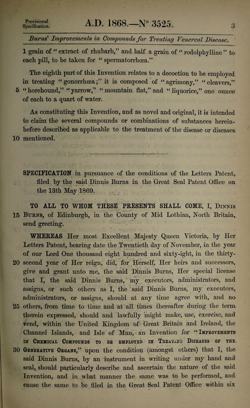 Provisional Specification. A.D. 1868.—N° 3525. 3 Burns' Improvements in Compounds for Treating Venereal Disease. ' 1 grain of “ extract of rhubarb,” and half a grain of “ rodolphylline ” to each pill, to be taken for “ spermatorrbcea.” The eighth part of this Invention relates to a decoction to he employed in treating “ gonorrhoea;” it is composed of “agrimony,” “cleavers,” 5 “horehound,” “yarrow,” “mountain flat,” and “ liquorice,” one ounce of each to a quart of water. As constituting this Invention, and as novel and original, it is intended to claim the several compounds or combinations of substances herein¬ before described as applicable to the treatment of the disease or diseases 10 mentioned. SPECIFICATION in pursuance of the conditions of the Letters Patent, filed by the said Dinnis Burns in the Great Seal Patent Office on the 13th May 1869. . TO ALL TO WHOM THESE PEESENTS SHALL COME, I, Dinnis 15 Burns, of Edinburgh, in the County of Mid Lothian, North Britain, send greeting. : 1 ‘- - X .a* v - ' . ) WHEREAS Her most Excellent Majesty Queen Victoria, by Her Letters Patent, bearing date the Twentieth day of November, in the year of our Lord One thousand eight hundred and sixty-iglit, in the thirty- , . . r r* C * * * rr 20 second year of Her reign, did, for Herself, Her heirs and successors, give and grant unto me, the said Dinnis Burns, Her special license that I, the said Dinnis Burns, my executors, administrators, and assigns, or such others as I, the said Dinnis Burns, my executors, administrators, or assigns, should at any time agree with, and no. 25 others, from time to time and at all times thereafter during the term therein expressed, should and lawfully might make, use, exercise, and vend, within the United Kingdom of Great Britain and Ireland, the Channel Islands, and Isle of Man,-an Invention for “Improvements in Chemical Compounds to be employed in Treating Diseases of the 30 Generative Organs,” upon the condition (amongst others) that I, the said Dinnis Burns, by an instrument in writing under my hand and seal, should particularly describe and ascertain the nature of the said Invention, and in what manner the same was to be performed, and cause the same to be filed in the Great Seal Patent Office within six