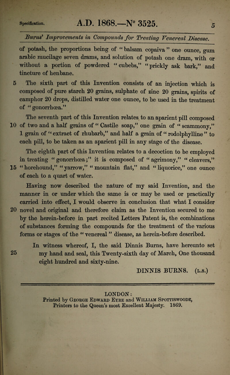 Bums' Improvements in Compounds for Treating Venereal Disease. of potash, the proportions being of “ balsam copaiva ” one ounce, gum arabic mucilage seven drams, and solution of potash one dram, with or without a portion of powdered “ cubebs,” “ prickly ask bark,” and tincture of henbane, 5 The sixth part of this Invention consists of an injection which is composed of pure starch 20 grains, sulphate of zinc 20 grains, spirits of camphor 20 drops, distilled water one ounce, to be used in the treatment of “ gonorrhoea.” The seventh part of this Invention relates to an aparient pill composed 10 of two and a half grains of “ Castile soap,” one grain of “ scammony,” 1 grain of “ extract of rhubarb,” and half a grain of “ rodolphylline ” to each pill, to he taken as an aparient pill in any stage of the disease. The eighth part of this Invention relates to a decoction to he employed in treating “gonorrhoea;” it is composed of “agrimony,” “cleavers,” 15 “horehound,” “yarrow,” “mountain flat,” and “liquorice,” one ounce of each to a quart of water. Having now described the nature of my said Invention, and the manner in or under which the same is or may he used or practically carried into effect, I would observe in conclusion that what I consider 20 novel and original and therefore claim as the Invention secured to me by the herein-before in part recited Letters Patent is, the combinations of substances forming the compounds for the treatment of the various forms or stages of the “ venereal ” disease, as herein-before described. In witness whereof, I, the said Dinnis Burns, have hereunto set 25 my hand and seal, this Twenty-sixth day of March, One thousand eight hundred and sixty-nine. DINNIS BUENS. (l.s.) LONDON: Printed by George Edward Eyre and William Spottiswoode, Printers to the Queen's most Excellent Majesty. 1869.